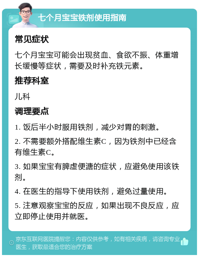 七个月宝宝铁剂使用指南 常见症状 七个月宝宝可能会出现贫血、食欲不振、体重增长缓慢等症状，需要及时补充铁元素。 推荐科室 儿科 调理要点 1. 饭后半小时服用铁剂，减少对胃的刺激。 2. 不需要额外搭配维生素C，因为铁剂中已经含有维生素C。 3. 如果宝宝有脾虚便溏的症状，应避免使用该铁剂。 4. 在医生的指导下使用铁剂，避免过量使用。 5. 注意观察宝宝的反应，如果出现不良反应，应立即停止使用并就医。