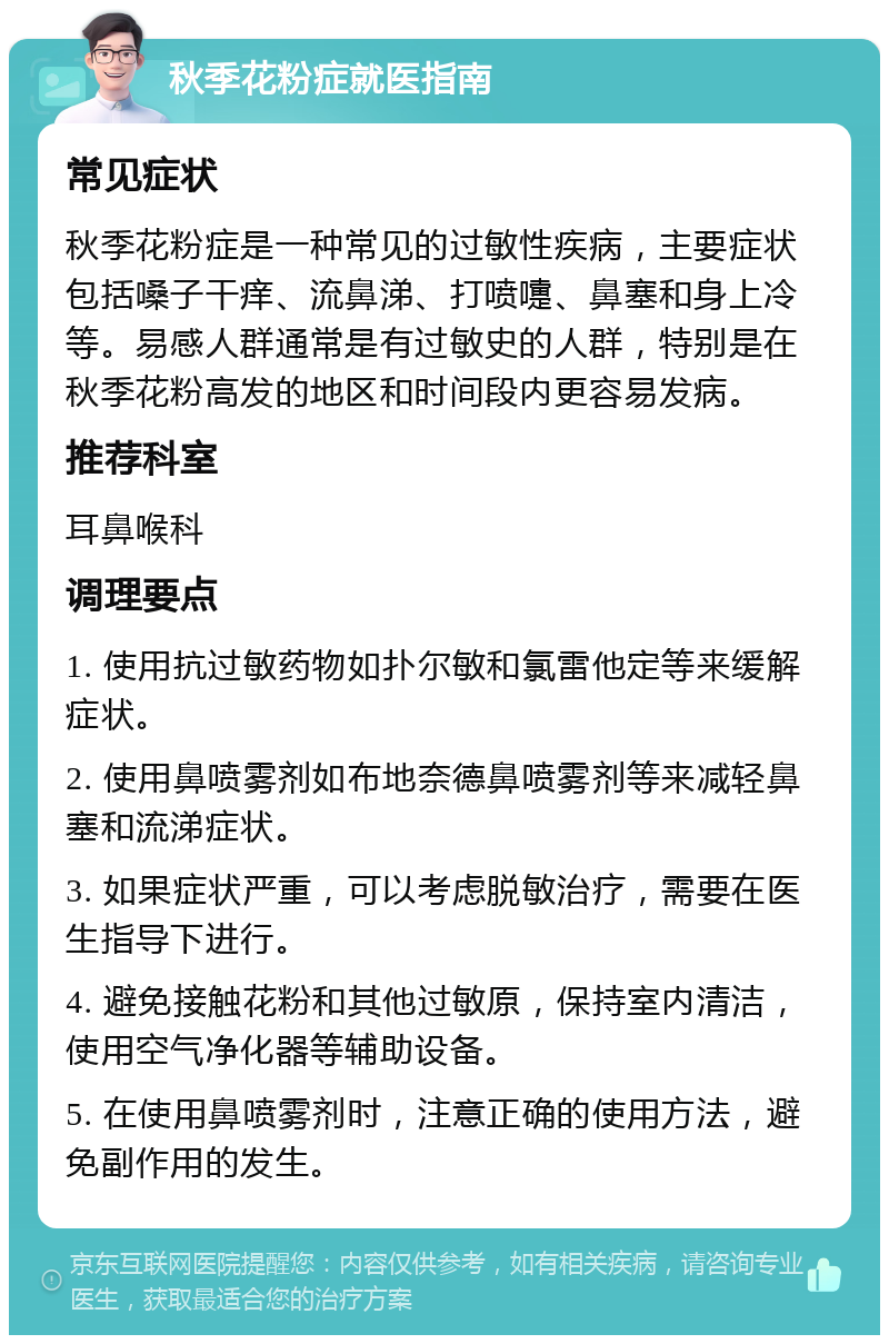 秋季花粉症就医指南 常见症状 秋季花粉症是一种常见的过敏性疾病，主要症状包括嗓子干痒、流鼻涕、打喷嚏、鼻塞和身上冷等。易感人群通常是有过敏史的人群，特别是在秋季花粉高发的地区和时间段内更容易发病。 推荐科室 耳鼻喉科 调理要点 1. 使用抗过敏药物如扑尔敏和氯雷他定等来缓解症状。 2. 使用鼻喷雾剂如布地奈德鼻喷雾剂等来减轻鼻塞和流涕症状。 3. 如果症状严重，可以考虑脱敏治疗，需要在医生指导下进行。 4. 避免接触花粉和其他过敏原，保持室内清洁，使用空气净化器等辅助设备。 5. 在使用鼻喷雾剂时，注意正确的使用方法，避免副作用的发生。