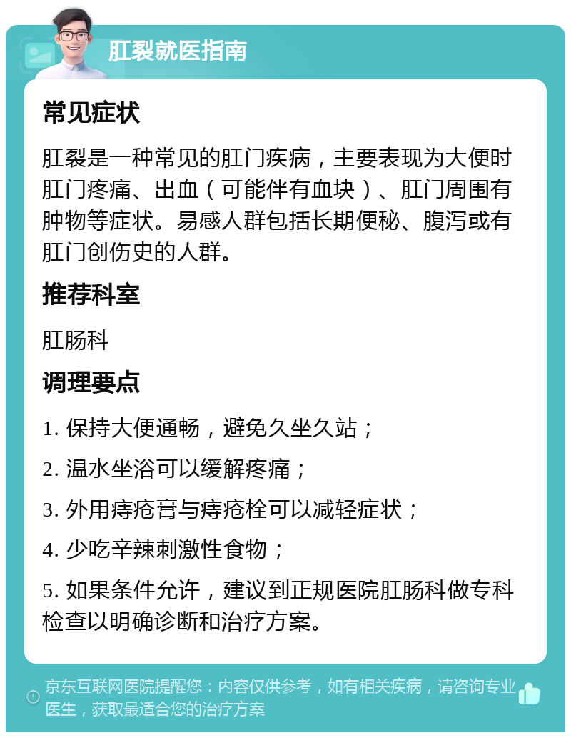 肛裂就医指南 常见症状 肛裂是一种常见的肛门疾病，主要表现为大便时肛门疼痛、出血（可能伴有血块）、肛门周围有肿物等症状。易感人群包括长期便秘、腹泻或有肛门创伤史的人群。 推荐科室 肛肠科 调理要点 1. 保持大便通畅，避免久坐久站； 2. 温水坐浴可以缓解疼痛； 3. 外用痔疮膏与痔疮栓可以减轻症状； 4. 少吃辛辣刺激性食物； 5. 如果条件允许，建议到正规医院肛肠科做专科检查以明确诊断和治疗方案。