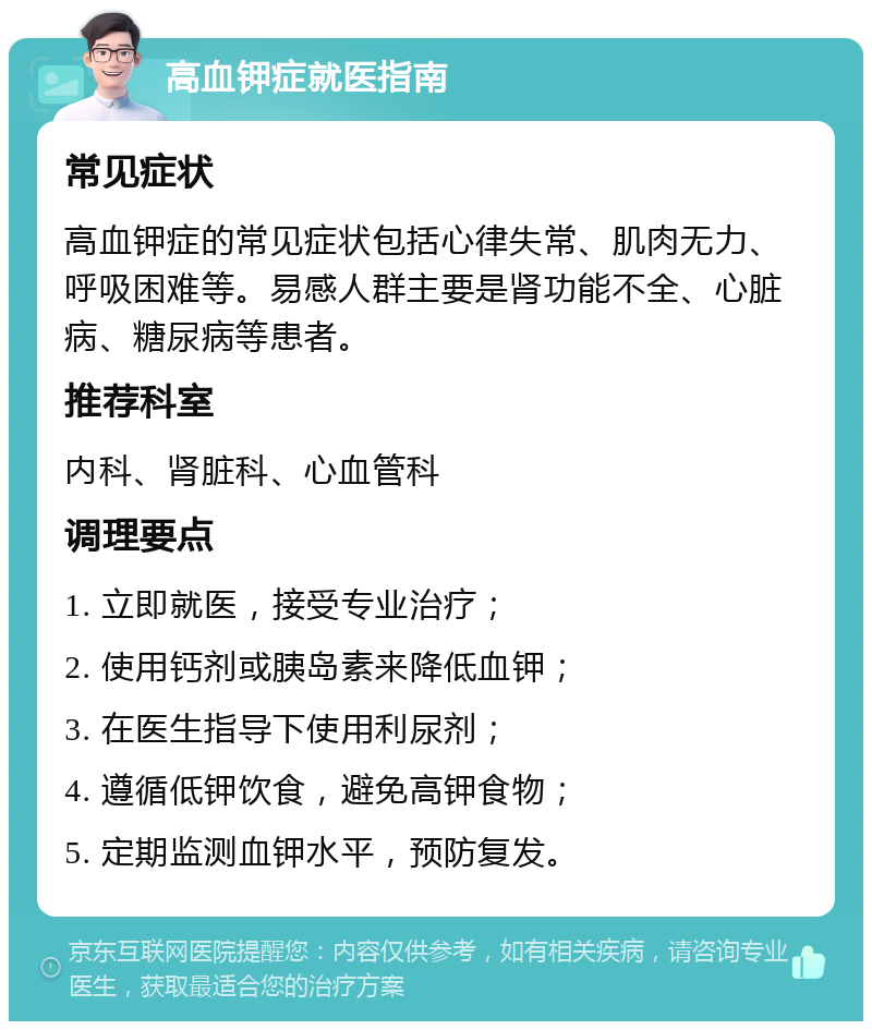 高血钾症就医指南 常见症状 高血钾症的常见症状包括心律失常、肌肉无力、呼吸困难等。易感人群主要是肾功能不全、心脏病、糖尿病等患者。 推荐科室 内科、肾脏科、心血管科 调理要点 1. 立即就医，接受专业治疗； 2. 使用钙剂或胰岛素来降低血钾； 3. 在医生指导下使用利尿剂； 4. 遵循低钾饮食，避免高钾食物； 5. 定期监测血钾水平，预防复发。