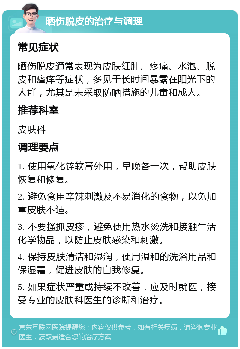 晒伤脱皮的治疗与调理 常见症状 晒伤脱皮通常表现为皮肤红肿、疼痛、水泡、脱皮和瘙痒等症状，多见于长时间暴露在阳光下的人群，尤其是未采取防晒措施的儿童和成人。 推荐科室 皮肤科 调理要点 1. 使用氧化锌软膏外用，早晚各一次，帮助皮肤恢复和修复。 2. 避免食用辛辣刺激及不易消化的食物，以免加重皮肤不适。 3. 不要搔抓皮疹，避免使用热水烫洗和接触生活化学物品，以防止皮肤感染和刺激。 4. 保持皮肤清洁和湿润，使用温和的洗浴用品和保湿霜，促进皮肤的自我修复。 5. 如果症状严重或持续不改善，应及时就医，接受专业的皮肤科医生的诊断和治疗。