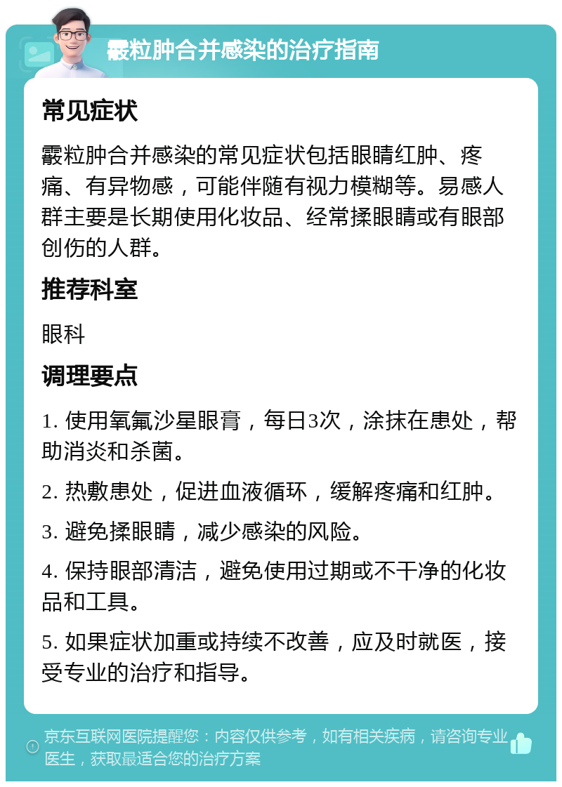 霰粒肿合并感染的治疗指南 常见症状 霰粒肿合并感染的常见症状包括眼睛红肿、疼痛、有异物感，可能伴随有视力模糊等。易感人群主要是长期使用化妆品、经常揉眼睛或有眼部创伤的人群。 推荐科室 眼科 调理要点 1. 使用氧氟沙星眼膏，每日3次，涂抹在患处，帮助消炎和杀菌。 2. 热敷患处，促进血液循环，缓解疼痛和红肿。 3. 避免揉眼睛，减少感染的风险。 4. 保持眼部清洁，避免使用过期或不干净的化妆品和工具。 5. 如果症状加重或持续不改善，应及时就医，接受专业的治疗和指导。