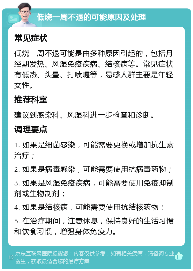 低烧一周不退的可能原因及处理 常见症状 低烧一周不退可能是由多种原因引起的，包括月经期发热、风湿免疫疾病、结核病等。常见症状有低热、头晕、打喷嚏等，易感人群主要是年轻女性。 推荐科室 建议到感染科、风湿科进一步检查和诊断。 调理要点 1. 如果是细菌感染，可能需要更换或增加抗生素治疗； 2. 如果是病毒感染，可能需要使用抗病毒药物； 3. 如果是风湿免疫疾病，可能需要使用免疫抑制剂或生物制剂； 4. 如果是结核病，可能需要使用抗结核药物； 5. 在治疗期间，注意休息，保持良好的生活习惯和饮食习惯，增强身体免疫力。