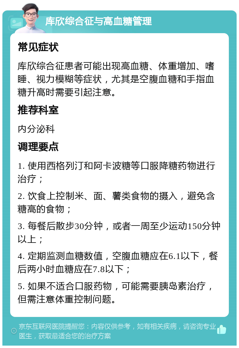 库欣综合征与高血糖管理 常见症状 库欣综合征患者可能出现高血糖、体重增加、嗜睡、视力模糊等症状，尤其是空腹血糖和手指血糖升高时需要引起注意。 推荐科室 内分泌科 调理要点 1. 使用西格列汀和阿卡波糖等口服降糖药物进行治疗； 2. 饮食上控制米、面、薯类食物的摄入，避免含糖高的食物； 3. 每餐后散步30分钟，或者一周至少运动150分钟以上； 4. 定期监测血糖数值，空腹血糖应在6.1以下，餐后两小时血糖应在7.8以下； 5. 如果不适合口服药物，可能需要胰岛素治疗，但需注意体重控制问题。