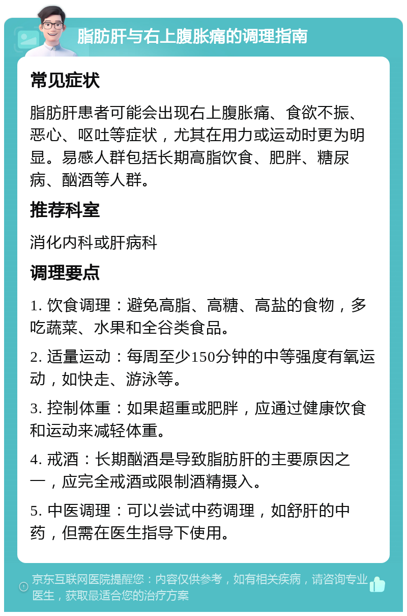 脂肪肝与右上腹胀痛的调理指南 常见症状 脂肪肝患者可能会出现右上腹胀痛、食欲不振、恶心、呕吐等症状，尤其在用力或运动时更为明显。易感人群包括长期高脂饮食、肥胖、糖尿病、酗酒等人群。 推荐科室 消化内科或肝病科 调理要点 1. 饮食调理：避免高脂、高糖、高盐的食物，多吃蔬菜、水果和全谷类食品。 2. 适量运动：每周至少150分钟的中等强度有氧运动，如快走、游泳等。 3. 控制体重：如果超重或肥胖，应通过健康饮食和运动来减轻体重。 4. 戒酒：长期酗酒是导致脂肪肝的主要原因之一，应完全戒酒或限制酒精摄入。 5. 中医调理：可以尝试中药调理，如舒肝的中药，但需在医生指导下使用。