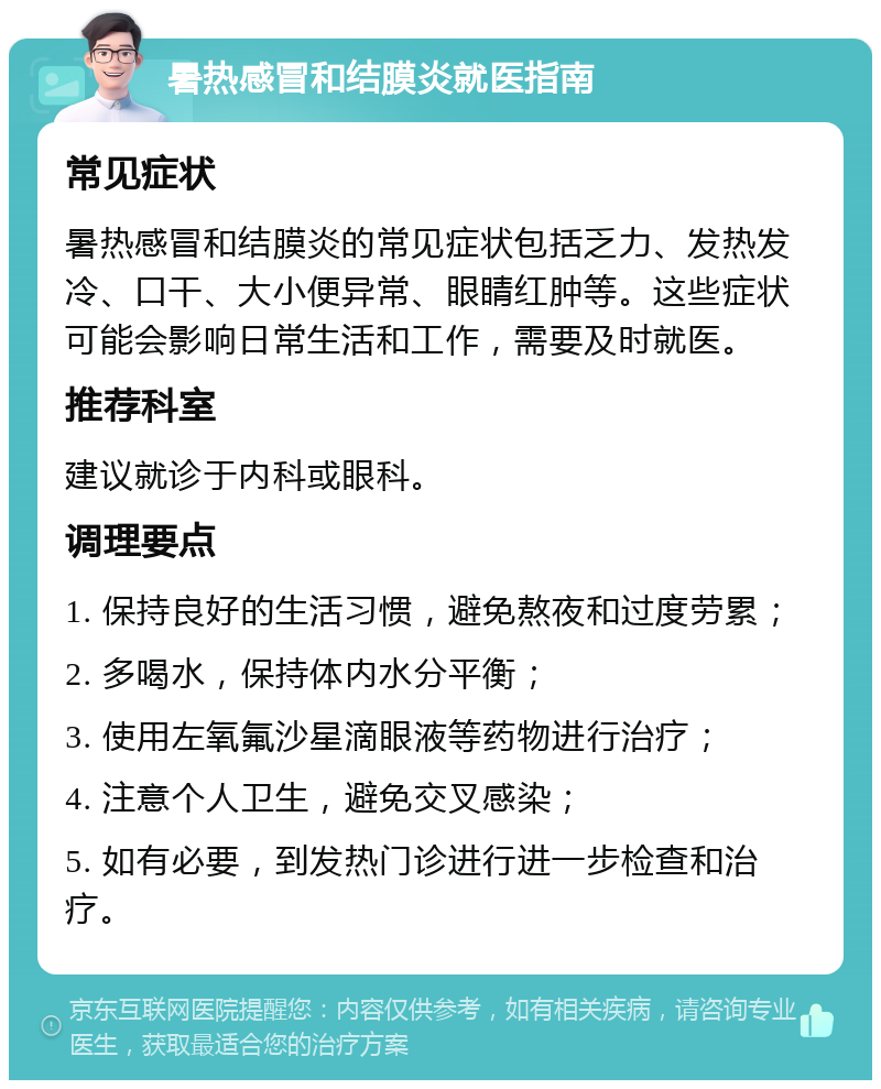 暑热感冒和结膜炎就医指南 常见症状 暑热感冒和结膜炎的常见症状包括乏力、发热发冷、口干、大小便异常、眼睛红肿等。这些症状可能会影响日常生活和工作，需要及时就医。 推荐科室 建议就诊于内科或眼科。 调理要点 1. 保持良好的生活习惯，避免熬夜和过度劳累； 2. 多喝水，保持体内水分平衡； 3. 使用左氧氟沙星滴眼液等药物进行治疗； 4. 注意个人卫生，避免交叉感染； 5. 如有必要，到发热门诊进行进一步检查和治疗。