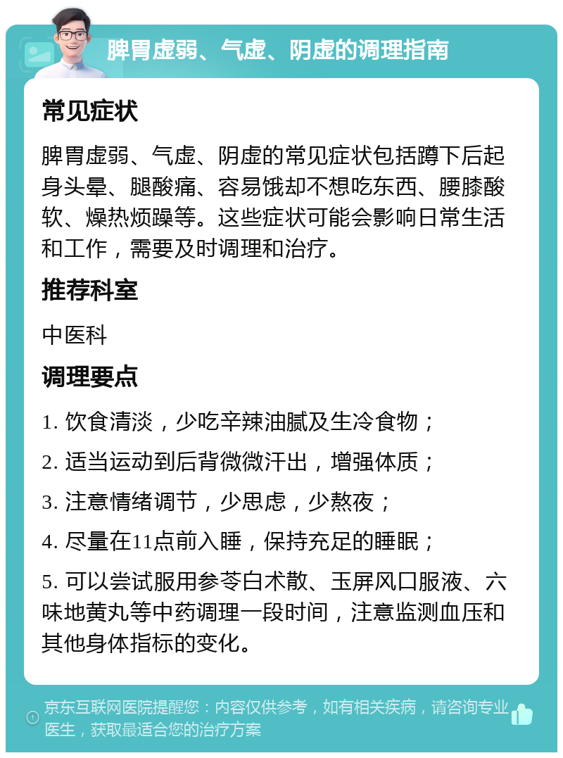 脾胃虚弱、气虚、阴虚的调理指南 常见症状 脾胃虚弱、气虚、阴虚的常见症状包括蹲下后起身头晕、腿酸痛、容易饿却不想吃东西、腰膝酸软、燥热烦躁等。这些症状可能会影响日常生活和工作，需要及时调理和治疗。 推荐科室 中医科 调理要点 1. 饮食清淡，少吃辛辣油腻及生冷食物； 2. 适当运动到后背微微汗出，增强体质； 3. 注意情绪调节，少思虑，少熬夜； 4. 尽量在11点前入睡，保持充足的睡眠； 5. 可以尝试服用参苓白术散、玉屏风口服液、六味地黄丸等中药调理一段时间，注意监测血压和其他身体指标的变化。