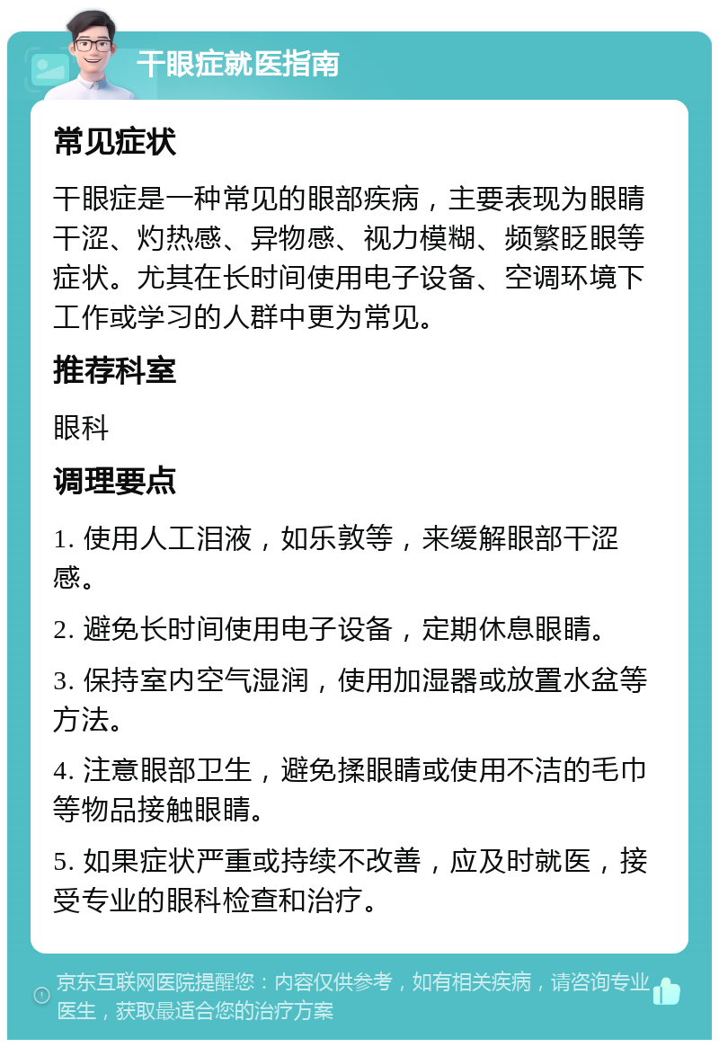 干眼症就医指南 常见症状 干眼症是一种常见的眼部疾病，主要表现为眼睛干涩、灼热感、异物感、视力模糊、频繁眨眼等症状。尤其在长时间使用电子设备、空调环境下工作或学习的人群中更为常见。 推荐科室 眼科 调理要点 1. 使用人工泪液，如乐敦等，来缓解眼部干涩感。 2. 避免长时间使用电子设备，定期休息眼睛。 3. 保持室内空气湿润，使用加湿器或放置水盆等方法。 4. 注意眼部卫生，避免揉眼睛或使用不洁的毛巾等物品接触眼睛。 5. 如果症状严重或持续不改善，应及时就医，接受专业的眼科检查和治疗。