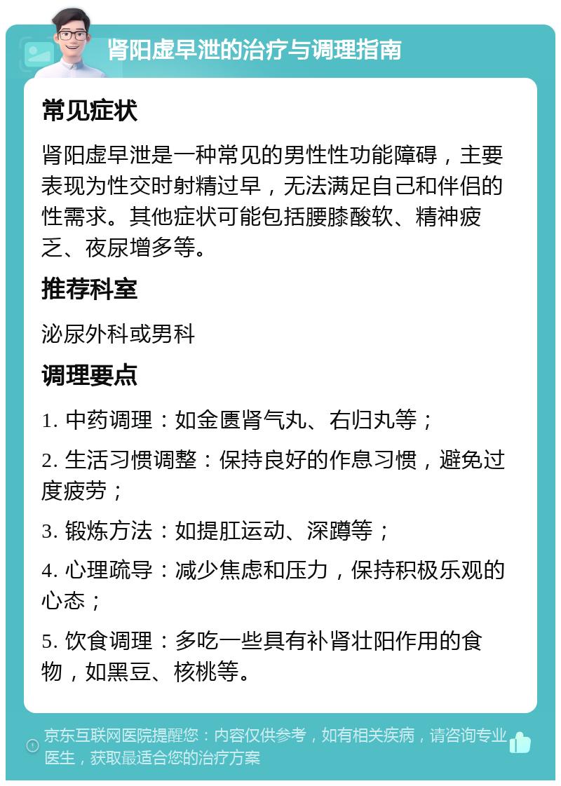 肾阳虚早泄的治疗与调理指南 常见症状 肾阳虚早泄是一种常见的男性性功能障碍，主要表现为性交时射精过早，无法满足自己和伴侣的性需求。其他症状可能包括腰膝酸软、精神疲乏、夜尿增多等。 推荐科室 泌尿外科或男科 调理要点 1. 中药调理：如金匮肾气丸、右归丸等； 2. 生活习惯调整：保持良好的作息习惯，避免过度疲劳； 3. 锻炼方法：如提肛运动、深蹲等； 4. 心理疏导：减少焦虑和压力，保持积极乐观的心态； 5. 饮食调理：多吃一些具有补肾壮阳作用的食物，如黑豆、核桃等。