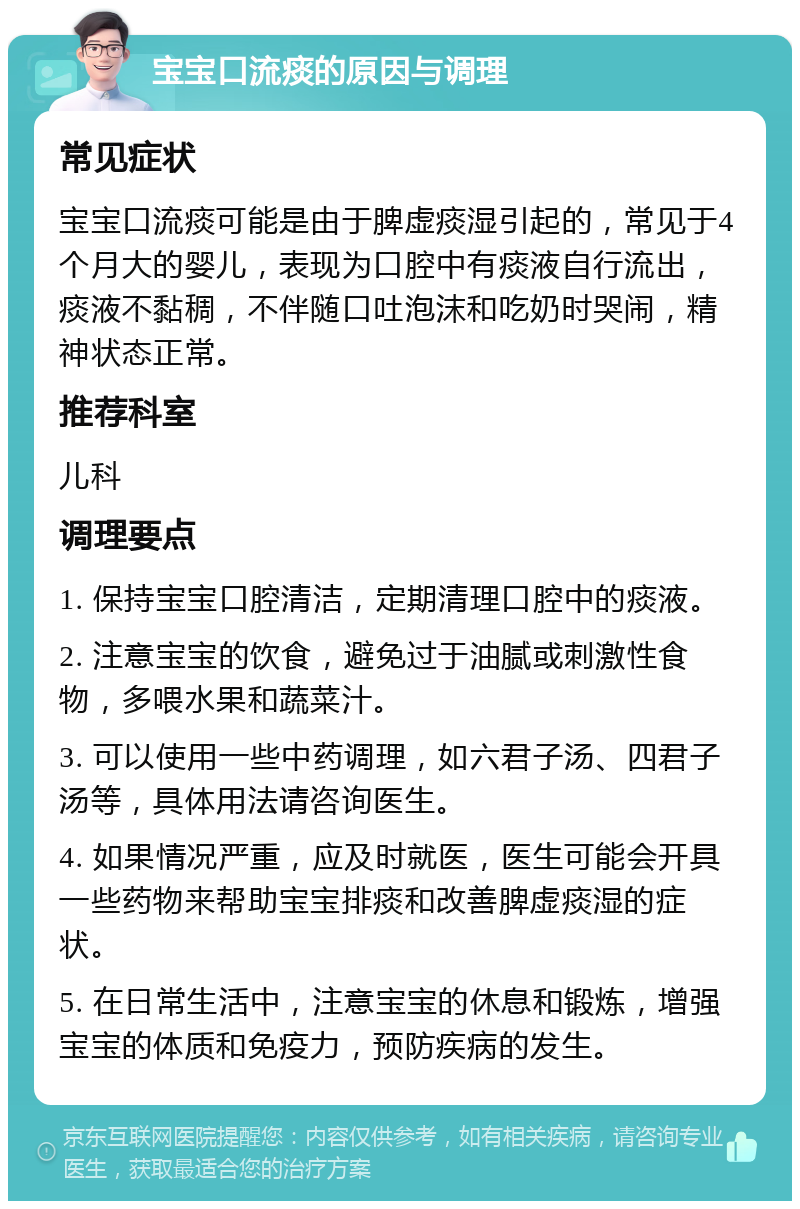 宝宝口流痰的原因与调理 常见症状 宝宝口流痰可能是由于脾虚痰湿引起的，常见于4个月大的婴儿，表现为口腔中有痰液自行流出，痰液不黏稠，不伴随口吐泡沫和吃奶时哭闹，精神状态正常。 推荐科室 儿科 调理要点 1. 保持宝宝口腔清洁，定期清理口腔中的痰液。 2. 注意宝宝的饮食，避免过于油腻或刺激性食物，多喂水果和蔬菜汁。 3. 可以使用一些中药调理，如六君子汤、四君子汤等，具体用法请咨询医生。 4. 如果情况严重，应及时就医，医生可能会开具一些药物来帮助宝宝排痰和改善脾虚痰湿的症状。 5. 在日常生活中，注意宝宝的休息和锻炼，增强宝宝的体质和免疫力，预防疾病的发生。