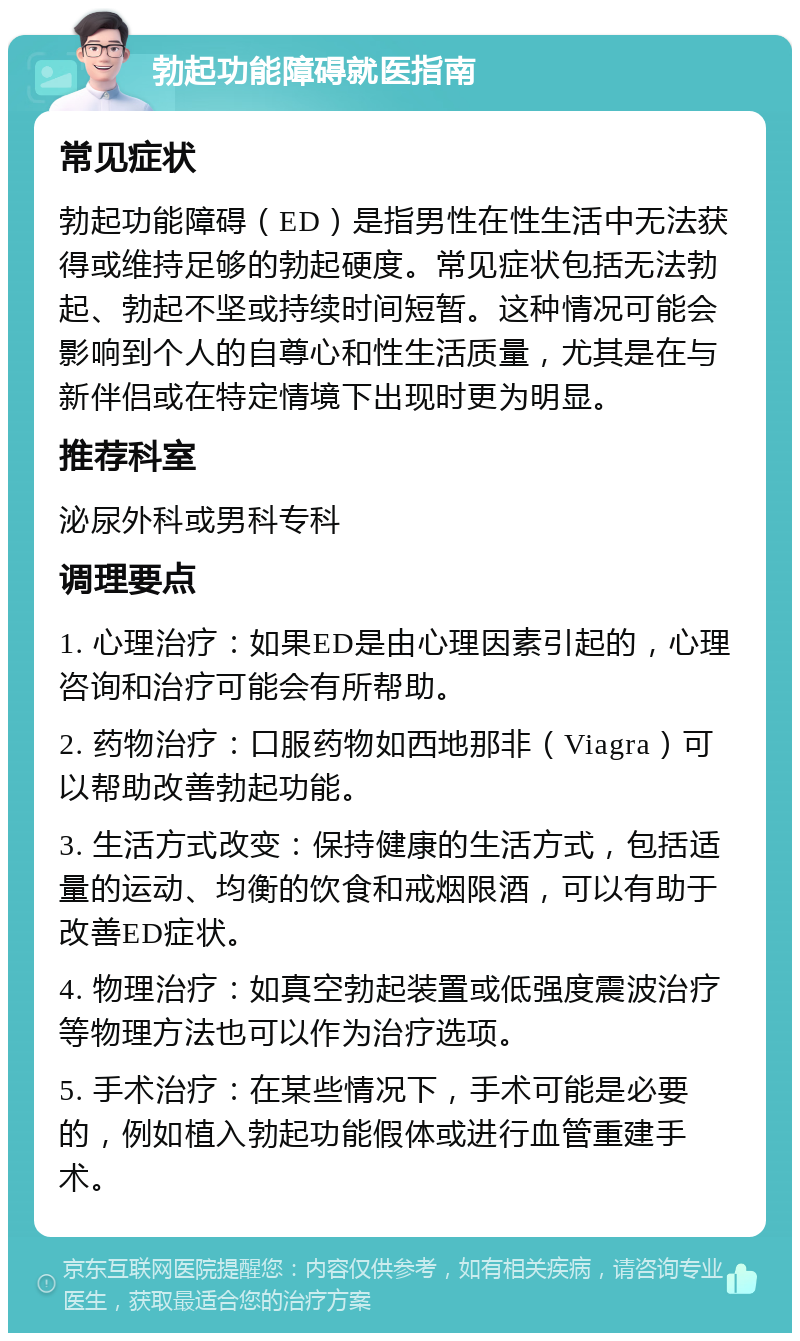 勃起功能障碍就医指南 常见症状 勃起功能障碍（ED）是指男性在性生活中无法获得或维持足够的勃起硬度。常见症状包括无法勃起、勃起不坚或持续时间短暂。这种情况可能会影响到个人的自尊心和性生活质量，尤其是在与新伴侣或在特定情境下出现时更为明显。 推荐科室 泌尿外科或男科专科 调理要点 1. 心理治疗：如果ED是由心理因素引起的，心理咨询和治疗可能会有所帮助。 2. 药物治疗：口服药物如西地那非（Viagra）可以帮助改善勃起功能。 3. 生活方式改变：保持健康的生活方式，包括适量的运动、均衡的饮食和戒烟限酒，可以有助于改善ED症状。 4. 物理治疗：如真空勃起装置或低强度震波治疗等物理方法也可以作为治疗选项。 5. 手术治疗：在某些情况下，手术可能是必要的，例如植入勃起功能假体或进行血管重建手术。