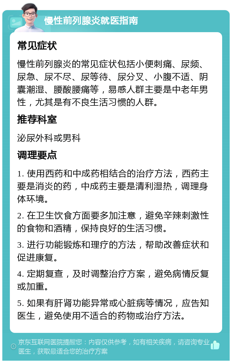 慢性前列腺炎就医指南 常见症状 慢性前列腺炎的常见症状包括小便刺痛、尿频、尿急、尿不尽、尿等待、尿分叉、小腹不适、阴囊潮湿、腰酸腰痛等，易感人群主要是中老年男性，尤其是有不良生活习惯的人群。 推荐科室 泌尿外科或男科 调理要点 1. 使用西药和中成药相结合的治疗方法，西药主要是消炎的药，中成药主要是清利湿热，调理身体环境。 2. 在卫生饮食方面要多加注意，避免辛辣刺激性的食物和酒精，保持良好的生活习惯。 3. 进行功能锻炼和理疗的方法，帮助改善症状和促进康复。 4. 定期复查，及时调整治疗方案，避免病情反复或加重。 5. 如果有肝肾功能异常或心脏病等情况，应告知医生，避免使用不适合的药物或治疗方法。