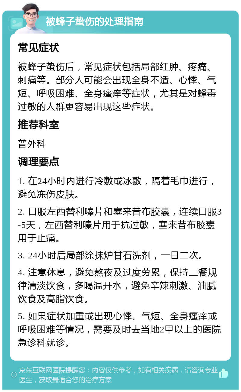 被蜂子蛰伤的处理指南 常见症状 被蜂子蛰伤后，常见症状包括局部红肿、疼痛、刺痛等。部分人可能会出现全身不适、心悸、气短、呼吸困难、全身瘙痒等症状，尤其是对蜂毒过敏的人群更容易出现这些症状。 推荐科室 普外科 调理要点 1. 在24小时内进行冷敷或冰敷，隔着毛巾进行，避免冻伤皮肤。 2. 口服左西替利嗪片和塞来昔布胶囊，连续口服3-5天，左西替利嗪片用于抗过敏，塞来昔布胶囊用于止痛。 3. 24小时后局部涂抹炉甘石洗剂，一日二次。 4. 注意休息，避免熬夜及过度劳累，保持三餐规律清淡饮食，多喝温开水，避免辛辣刺激、油腻饮食及高脂饮食。 5. 如果症状加重或出现心悸、气短、全身瘙痒或呼吸困难等情况，需要及时去当地2甲以上的医院急诊科就诊。