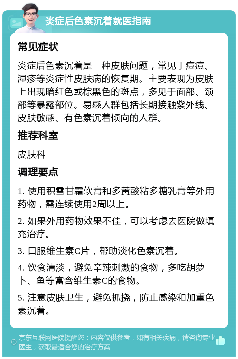 炎症后色素沉着就医指南 常见症状 炎症后色素沉着是一种皮肤问题，常见于痘痘、湿疹等炎症性皮肤病的恢复期。主要表现为皮肤上出现暗红色或棕黑色的斑点，多见于面部、颈部等暴露部位。易感人群包括长期接触紫外线、皮肤敏感、有色素沉着倾向的人群。 推荐科室 皮肤科 调理要点 1. 使用积雪甘霜软膏和多黄酸粘多糖乳膏等外用药物，需连续使用2周以上。 2. 如果外用药物效果不佳，可以考虑去医院做填充治疗。 3. 口服维生素C片，帮助淡化色素沉着。 4. 饮食清淡，避免辛辣刺激的食物，多吃胡萝卜、鱼等富含维生素C的食物。 5. 注意皮肤卫生，避免抓挠，防止感染和加重色素沉着。