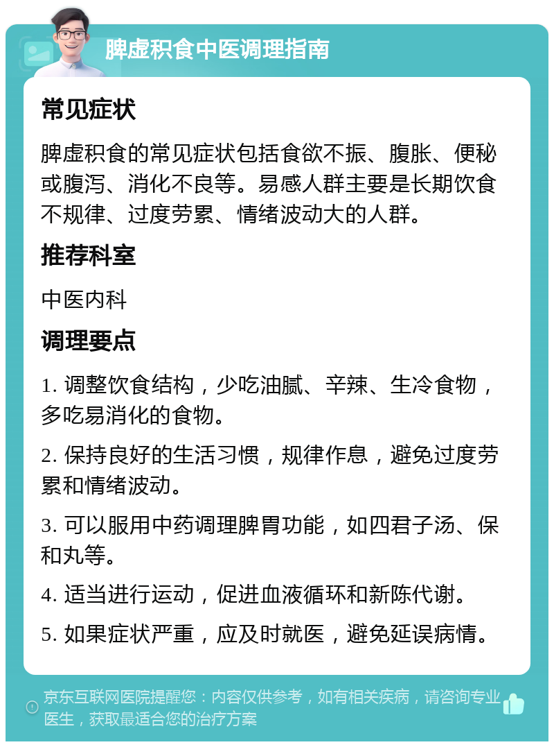 脾虚积食中医调理指南 常见症状 脾虚积食的常见症状包括食欲不振、腹胀、便秘或腹泻、消化不良等。易感人群主要是长期饮食不规律、过度劳累、情绪波动大的人群。 推荐科室 中医内科 调理要点 1. 调整饮食结构，少吃油腻、辛辣、生冷食物，多吃易消化的食物。 2. 保持良好的生活习惯，规律作息，避免过度劳累和情绪波动。 3. 可以服用中药调理脾胃功能，如四君子汤、保和丸等。 4. 适当进行运动，促进血液循环和新陈代谢。 5. 如果症状严重，应及时就医，避免延误病情。