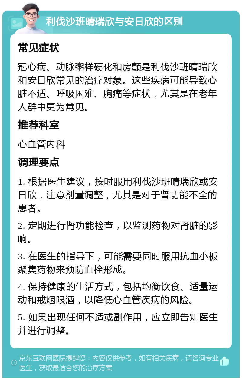 利伐沙班晴瑞欣与安日欣的区别 常见症状 冠心病、动脉粥样硬化和房颤是利伐沙班晴瑞欣和安日欣常见的治疗对象。这些疾病可能导致心脏不适、呼吸困难、胸痛等症状，尤其是在老年人群中更为常见。 推荐科室 心血管内科 调理要点 1. 根据医生建议，按时服用利伐沙班晴瑞欣或安日欣，注意剂量调整，尤其是对于肾功能不全的患者。 2. 定期进行肾功能检查，以监测药物对肾脏的影响。 3. 在医生的指导下，可能需要同时服用抗血小板聚集药物来预防血栓形成。 4. 保持健康的生活方式，包括均衡饮食、适量运动和戒烟限酒，以降低心血管疾病的风险。 5. 如果出现任何不适或副作用，应立即告知医生并进行调整。