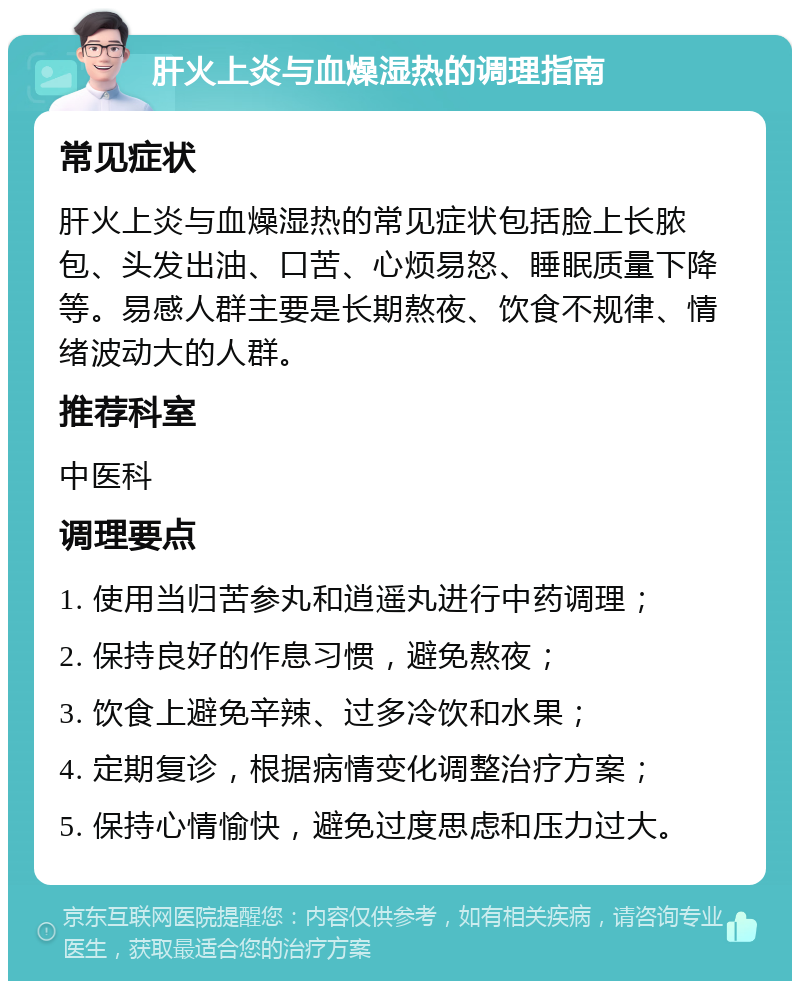 肝火上炎与血燥湿热的调理指南 常见症状 肝火上炎与血燥湿热的常见症状包括脸上长脓包、头发出油、口苦、心烦易怒、睡眠质量下降等。易感人群主要是长期熬夜、饮食不规律、情绪波动大的人群。 推荐科室 中医科 调理要点 1. 使用当归苦参丸和逍遥丸进行中药调理； 2. 保持良好的作息习惯，避免熬夜； 3. 饮食上避免辛辣、过多冷饮和水果； 4. 定期复诊，根据病情变化调整治疗方案； 5. 保持心情愉快，避免过度思虑和压力过大。