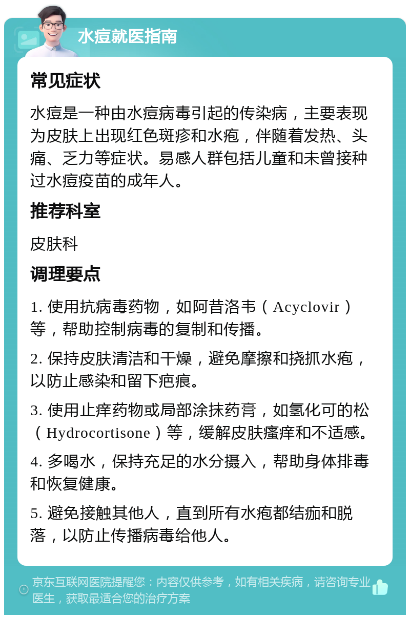 水痘就医指南 常见症状 水痘是一种由水痘病毒引起的传染病，主要表现为皮肤上出现红色斑疹和水疱，伴随着发热、头痛、乏力等症状。易感人群包括儿童和未曾接种过水痘疫苗的成年人。 推荐科室 皮肤科 调理要点 1. 使用抗病毒药物，如阿昔洛韦（Acyclovir）等，帮助控制病毒的复制和传播。 2. 保持皮肤清洁和干燥，避免摩擦和挠抓水疱，以防止感染和留下疤痕。 3. 使用止痒药物或局部涂抹药膏，如氢化可的松（Hydrocortisone）等，缓解皮肤瘙痒和不适感。 4. 多喝水，保持充足的水分摄入，帮助身体排毒和恢复健康。 5. 避免接触其他人，直到所有水疱都结痂和脱落，以防止传播病毒给他人。