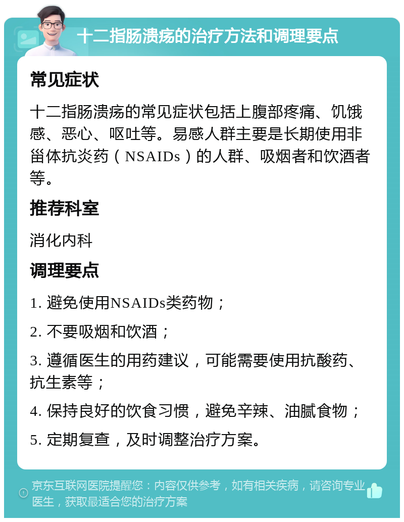 十二指肠溃疡的治疗方法和调理要点 常见症状 十二指肠溃疡的常见症状包括上腹部疼痛、饥饿感、恶心、呕吐等。易感人群主要是长期使用非甾体抗炎药（NSAIDs）的人群、吸烟者和饮酒者等。 推荐科室 消化内科 调理要点 1. 避免使用NSAIDs类药物； 2. 不要吸烟和饮酒； 3. 遵循医生的用药建议，可能需要使用抗酸药、抗生素等； 4. 保持良好的饮食习惯，避免辛辣、油腻食物； 5. 定期复查，及时调整治疗方案。