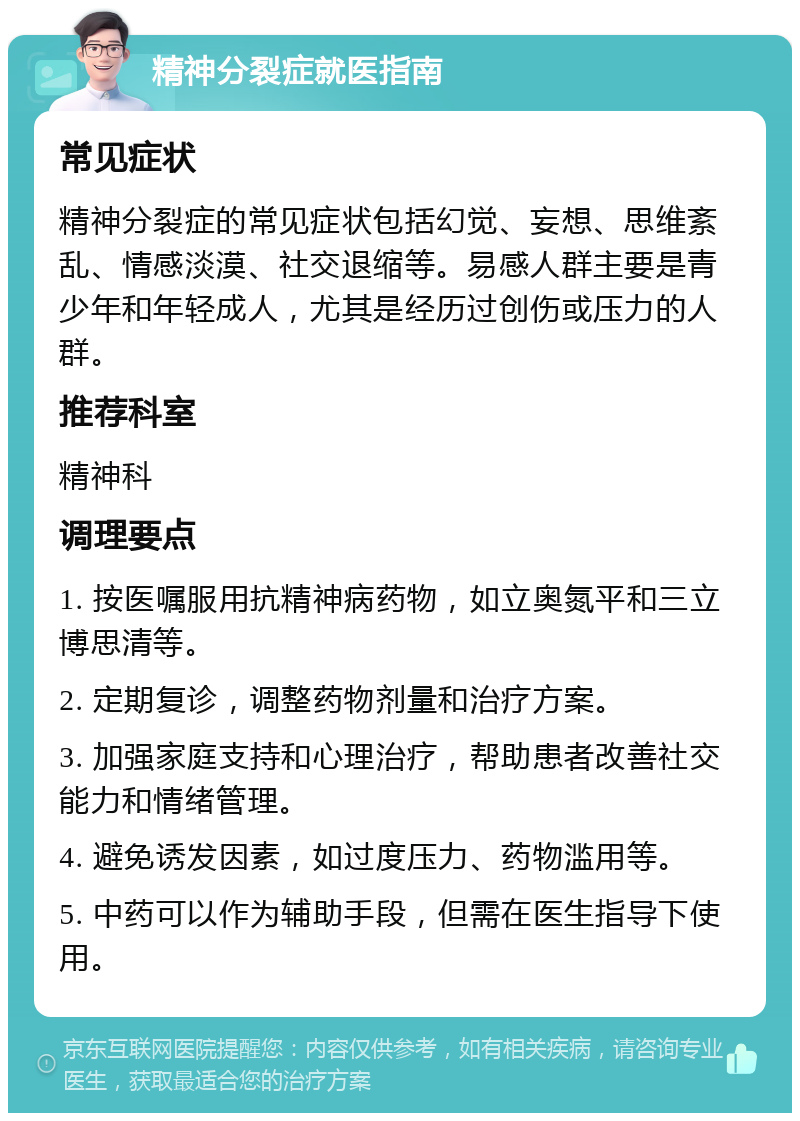 精神分裂症就医指南 常见症状 精神分裂症的常见症状包括幻觉、妄想、思维紊乱、情感淡漠、社交退缩等。易感人群主要是青少年和年轻成人，尤其是经历过创伤或压力的人群。 推荐科室 精神科 调理要点 1. 按医嘱服用抗精神病药物，如立奥氮平和三立博思清等。 2. 定期复诊，调整药物剂量和治疗方案。 3. 加强家庭支持和心理治疗，帮助患者改善社交能力和情绪管理。 4. 避免诱发因素，如过度压力、药物滥用等。 5. 中药可以作为辅助手段，但需在医生指导下使用。