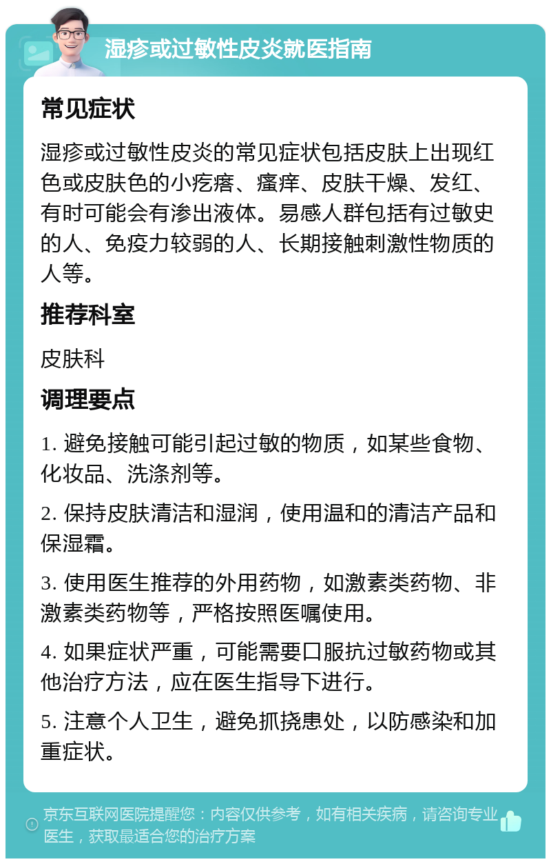 湿疹或过敏性皮炎就医指南 常见症状 湿疹或过敏性皮炎的常见症状包括皮肤上出现红色或皮肤色的小疙瘩、瘙痒、皮肤干燥、发红、有时可能会有渗出液体。易感人群包括有过敏史的人、免疫力较弱的人、长期接触刺激性物质的人等。 推荐科室 皮肤科 调理要点 1. 避免接触可能引起过敏的物质，如某些食物、化妆品、洗涤剂等。 2. 保持皮肤清洁和湿润，使用温和的清洁产品和保湿霜。 3. 使用医生推荐的外用药物，如激素类药物、非激素类药物等，严格按照医嘱使用。 4. 如果症状严重，可能需要口服抗过敏药物或其他治疗方法，应在医生指导下进行。 5. 注意个人卫生，避免抓挠患处，以防感染和加重症状。