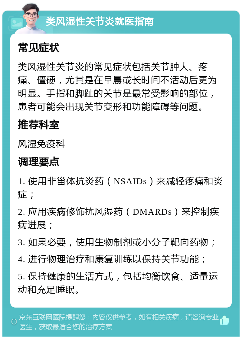 类风湿性关节炎就医指南 常见症状 类风湿性关节炎的常见症状包括关节肿大、疼痛、僵硬，尤其是在早晨或长时间不活动后更为明显。手指和脚趾的关节是最常受影响的部位，患者可能会出现关节变形和功能障碍等问题。 推荐科室 风湿免疫科 调理要点 1. 使用非甾体抗炎药（NSAIDs）来减轻疼痛和炎症； 2. 应用疾病修饰抗风湿药（DMARDs）来控制疾病进展； 3. 如果必要，使用生物制剂或小分子靶向药物； 4. 进行物理治疗和康复训练以保持关节功能； 5. 保持健康的生活方式，包括均衡饮食、适量运动和充足睡眠。