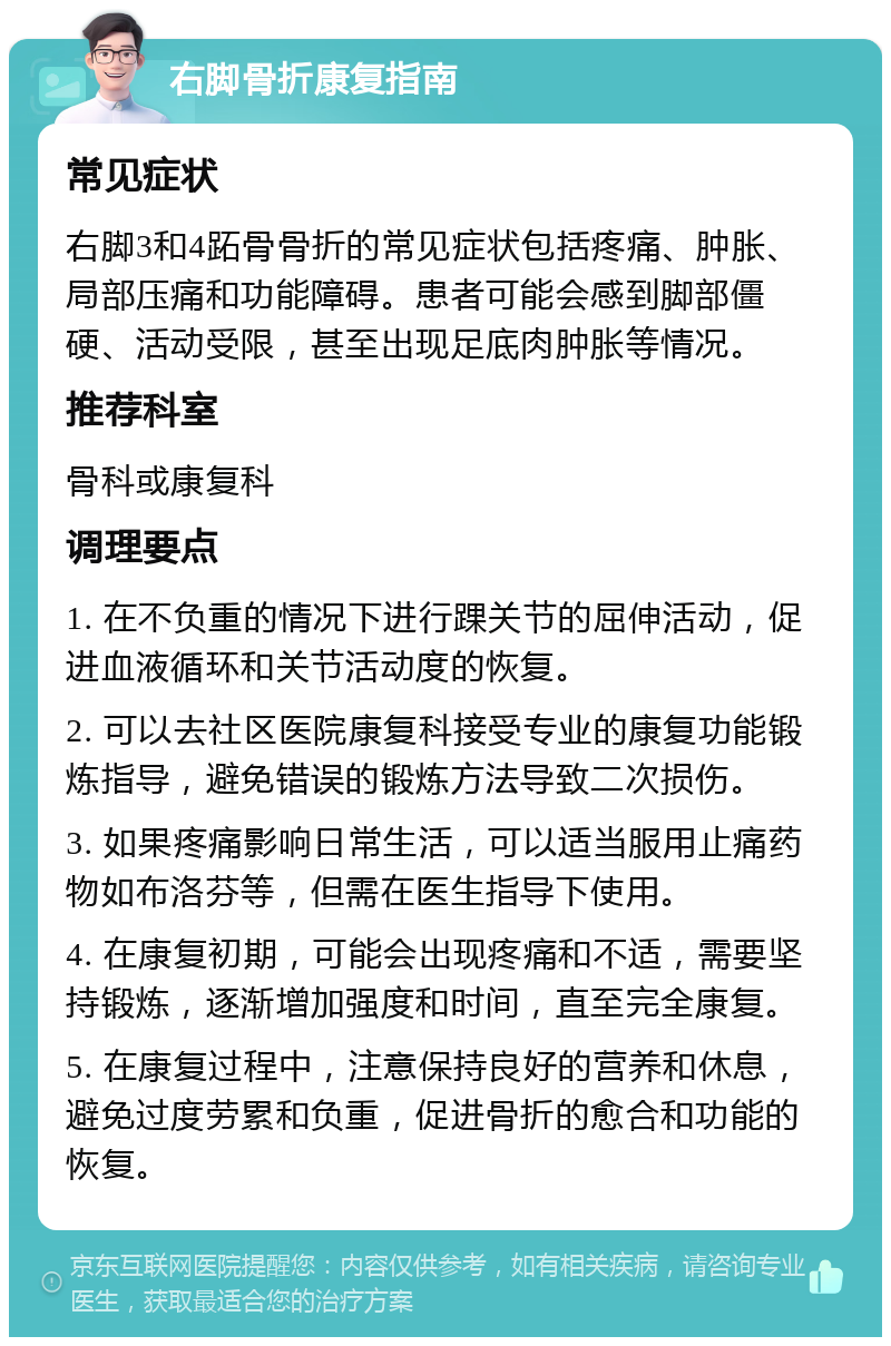 右脚骨折康复指南 常见症状 右脚3和4跖骨骨折的常见症状包括疼痛、肿胀、局部压痛和功能障碍。患者可能会感到脚部僵硬、活动受限，甚至出现足底肉肿胀等情况。 推荐科室 骨科或康复科 调理要点 1. 在不负重的情况下进行踝关节的屈伸活动，促进血液循环和关节活动度的恢复。 2. 可以去社区医院康复科接受专业的康复功能锻炼指导，避免错误的锻炼方法导致二次损伤。 3. 如果疼痛影响日常生活，可以适当服用止痛药物如布洛芬等，但需在医生指导下使用。 4. 在康复初期，可能会出现疼痛和不适，需要坚持锻炼，逐渐增加强度和时间，直至完全康复。 5. 在康复过程中，注意保持良好的营养和休息，避免过度劳累和负重，促进骨折的愈合和功能的恢复。