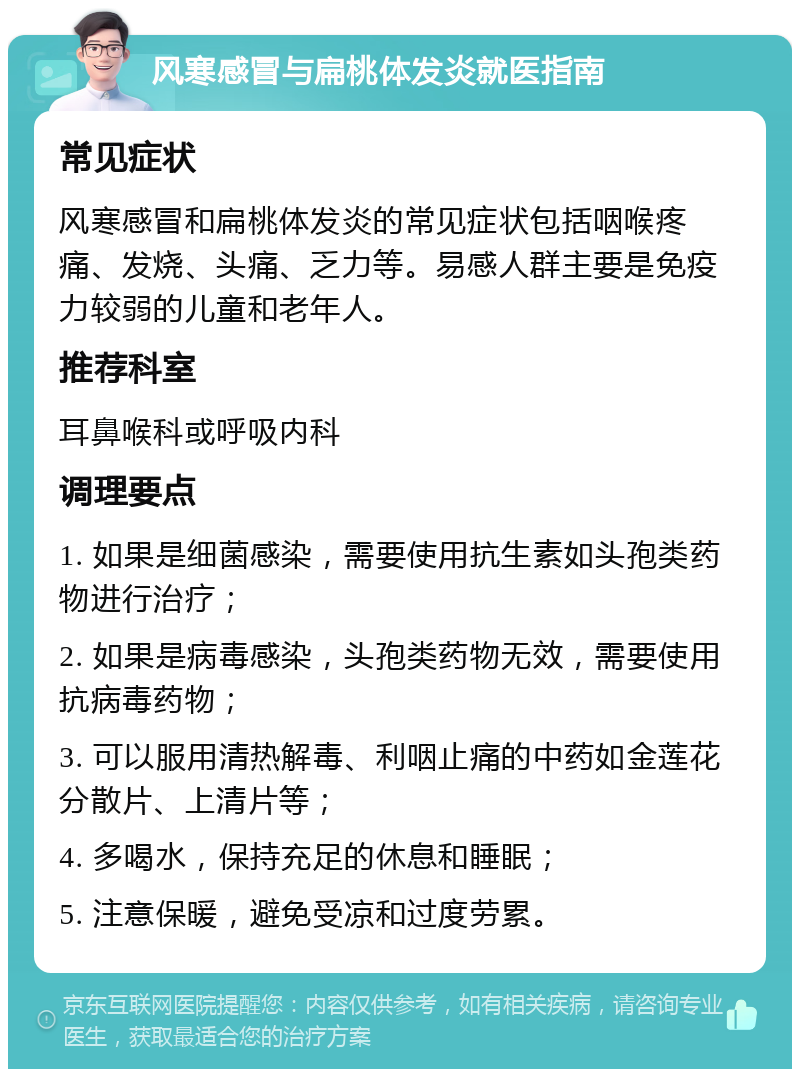 风寒感冒与扁桃体发炎就医指南 常见症状 风寒感冒和扁桃体发炎的常见症状包括咽喉疼痛、发烧、头痛、乏力等。易感人群主要是免疫力较弱的儿童和老年人。 推荐科室 耳鼻喉科或呼吸内科 调理要点 1. 如果是细菌感染，需要使用抗生素如头孢类药物进行治疗； 2. 如果是病毒感染，头孢类药物无效，需要使用抗病毒药物； 3. 可以服用清热解毒、利咽止痛的中药如金莲花分散片、上清片等； 4. 多喝水，保持充足的休息和睡眠； 5. 注意保暖，避免受凉和过度劳累。