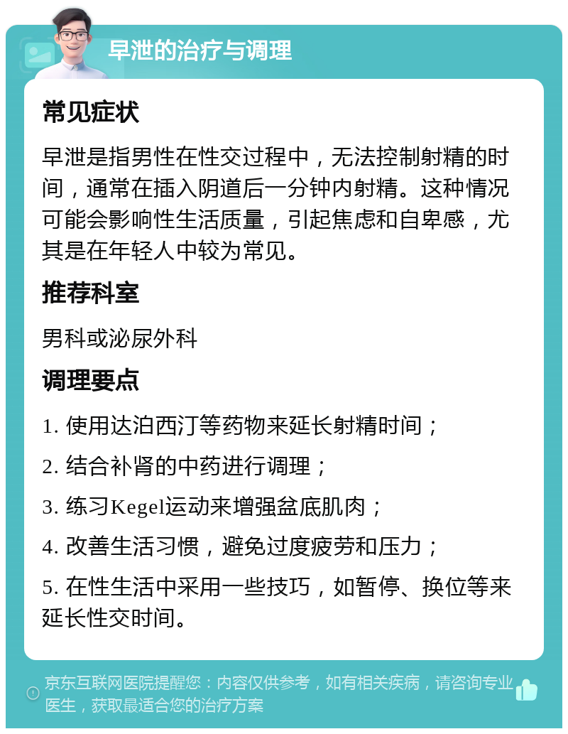 早泄的治疗与调理 常见症状 早泄是指男性在性交过程中，无法控制射精的时间，通常在插入阴道后一分钟内射精。这种情况可能会影响性生活质量，引起焦虑和自卑感，尤其是在年轻人中较为常见。 推荐科室 男科或泌尿外科 调理要点 1. 使用达泊西汀等药物来延长射精时间； 2. 结合补肾的中药进行调理； 3. 练习Kegel运动来增强盆底肌肉； 4. 改善生活习惯，避免过度疲劳和压力； 5. 在性生活中采用一些技巧，如暂停、换位等来延长性交时间。