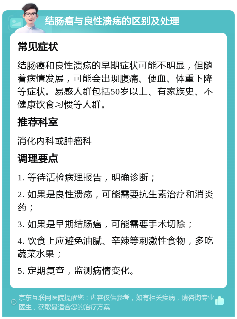 结肠癌与良性溃疡的区别及处理 常见症状 结肠癌和良性溃疡的早期症状可能不明显，但随着病情发展，可能会出现腹痛、便血、体重下降等症状。易感人群包括50岁以上、有家族史、不健康饮食习惯等人群。 推荐科室 消化内科或肿瘤科 调理要点 1. 等待活检病理报告，明确诊断； 2. 如果是良性溃疡，可能需要抗生素治疗和消炎药； 3. 如果是早期结肠癌，可能需要手术切除； 4. 饮食上应避免油腻、辛辣等刺激性食物，多吃蔬菜水果； 5. 定期复查，监测病情变化。