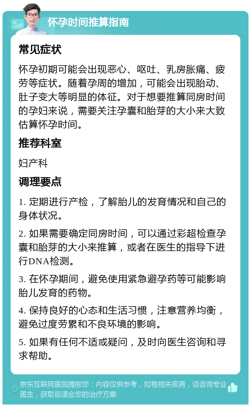 怀孕时间推算指南 常见症状 怀孕初期可能会出现恶心、呕吐、乳房胀痛、疲劳等症状。随着孕周的增加，可能会出现胎动、肚子变大等明显的体征。对于想要推算同房时间的孕妇来说，需要关注孕囊和胎芽的大小来大致估算怀孕时间。 推荐科室 妇产科 调理要点 1. 定期进行产检，了解胎儿的发育情况和自己的身体状况。 2. 如果需要确定同房时间，可以通过彩超检查孕囊和胎芽的大小来推算，或者在医生的指导下进行DNA检测。 3. 在怀孕期间，避免使用紧急避孕药等可能影响胎儿发育的药物。 4. 保持良好的心态和生活习惯，注意营养均衡，避免过度劳累和不良环境的影响。 5. 如果有任何不适或疑问，及时向医生咨询和寻求帮助。