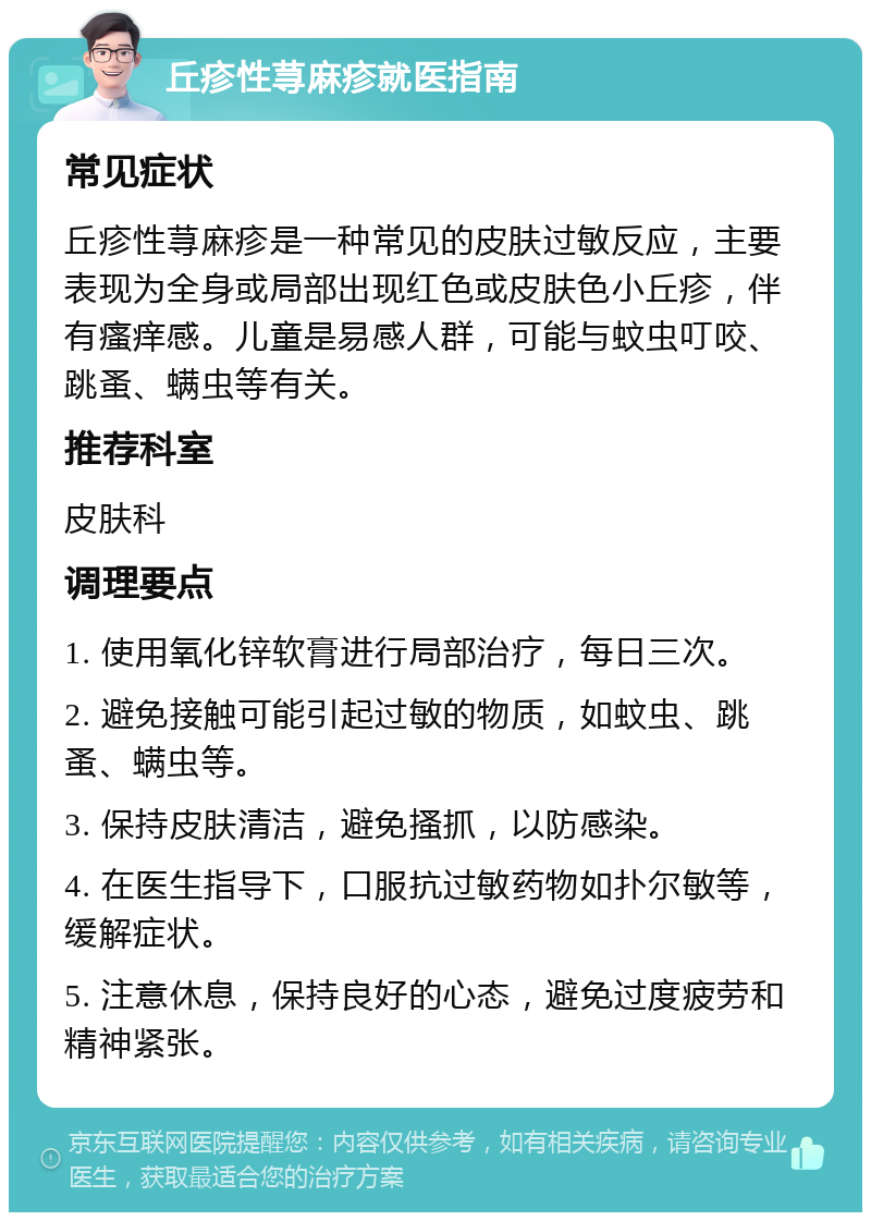 丘疹性荨麻疹就医指南 常见症状 丘疹性荨麻疹是一种常见的皮肤过敏反应，主要表现为全身或局部出现红色或皮肤色小丘疹，伴有瘙痒感。儿童是易感人群，可能与蚊虫叮咬、跳蚤、螨虫等有关。 推荐科室 皮肤科 调理要点 1. 使用氧化锌软膏进行局部治疗，每日三次。 2. 避免接触可能引起过敏的物质，如蚊虫、跳蚤、螨虫等。 3. 保持皮肤清洁，避免搔抓，以防感染。 4. 在医生指导下，口服抗过敏药物如扑尔敏等，缓解症状。 5. 注意休息，保持良好的心态，避免过度疲劳和精神紧张。