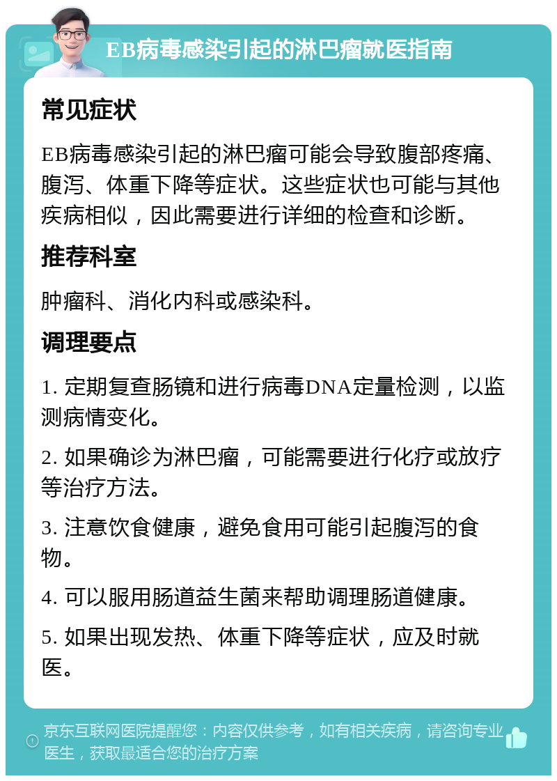 EB病毒感染引起的淋巴瘤就医指南 常见症状 EB病毒感染引起的淋巴瘤可能会导致腹部疼痛、腹泻、体重下降等症状。这些症状也可能与其他疾病相似，因此需要进行详细的检查和诊断。 推荐科室 肿瘤科、消化内科或感染科。 调理要点 1. 定期复查肠镜和进行病毒DNA定量检测，以监测病情变化。 2. 如果确诊为淋巴瘤，可能需要进行化疗或放疗等治疗方法。 3. 注意饮食健康，避免食用可能引起腹泻的食物。 4. 可以服用肠道益生菌来帮助调理肠道健康。 5. 如果出现发热、体重下降等症状，应及时就医。