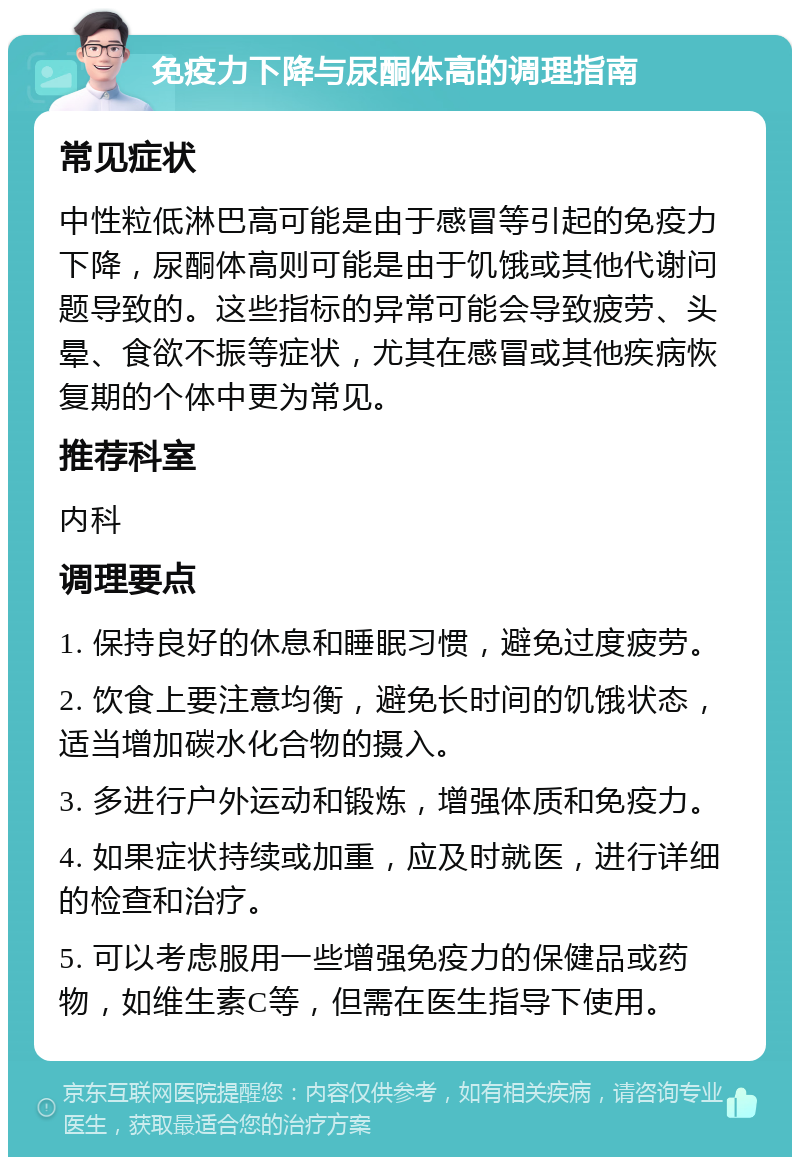 免疫力下降与尿酮体高的调理指南 常见症状 中性粒低淋巴高可能是由于感冒等引起的免疫力下降，尿酮体高则可能是由于饥饿或其他代谢问题导致的。这些指标的异常可能会导致疲劳、头晕、食欲不振等症状，尤其在感冒或其他疾病恢复期的个体中更为常见。 推荐科室 内科 调理要点 1. 保持良好的休息和睡眠习惯，避免过度疲劳。 2. 饮食上要注意均衡，避免长时间的饥饿状态，适当增加碳水化合物的摄入。 3. 多进行户外运动和锻炼，增强体质和免疫力。 4. 如果症状持续或加重，应及时就医，进行详细的检查和治疗。 5. 可以考虑服用一些增强免疫力的保健品或药物，如维生素C等，但需在医生指导下使用。