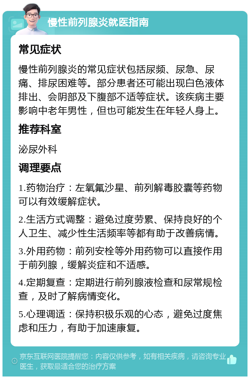 慢性前列腺炎就医指南 常见症状 慢性前列腺炎的常见症状包括尿频、尿急、尿痛、排尿困难等。部分患者还可能出现白色液体排出、会阴部及下腹部不适等症状。该疾病主要影响中老年男性，但也可能发生在年轻人身上。 推荐科室 泌尿外科 调理要点 1.药物治疗：左氧氟沙星、前列解毒胶囊等药物可以有效缓解症状。 2.生活方式调整：避免过度劳累、保持良好的个人卫生、减少性生活频率等都有助于改善病情。 3.外用药物：前列安栓等外用药物可以直接作用于前列腺，缓解炎症和不适感。 4.定期复查：定期进行前列腺液检查和尿常规检查，及时了解病情变化。 5.心理调适：保持积极乐观的心态，避免过度焦虑和压力，有助于加速康复。