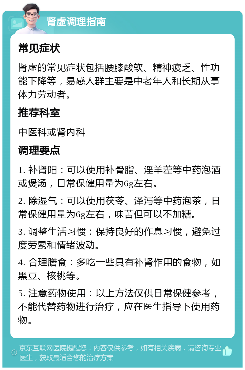 肾虚调理指南 常见症状 肾虚的常见症状包括腰膝酸软、精神疲乏、性功能下降等，易感人群主要是中老年人和长期从事体力劳动者。 推荐科室 中医科或肾内科 调理要点 1. 补肾阳：可以使用补骨脂、淫羊藿等中药泡酒或煲汤，日常保健用量为6g左右。 2. 除湿气：可以使用茯苓、泽泻等中药泡茶，日常保健用量为6g左右，味苦但可以不加糖。 3. 调整生活习惯：保持良好的作息习惯，避免过度劳累和情绪波动。 4. 合理膳食：多吃一些具有补肾作用的食物，如黑豆、核桃等。 5. 注意药物使用：以上方法仅供日常保健参考，不能代替药物进行治疗，应在医生指导下使用药物。