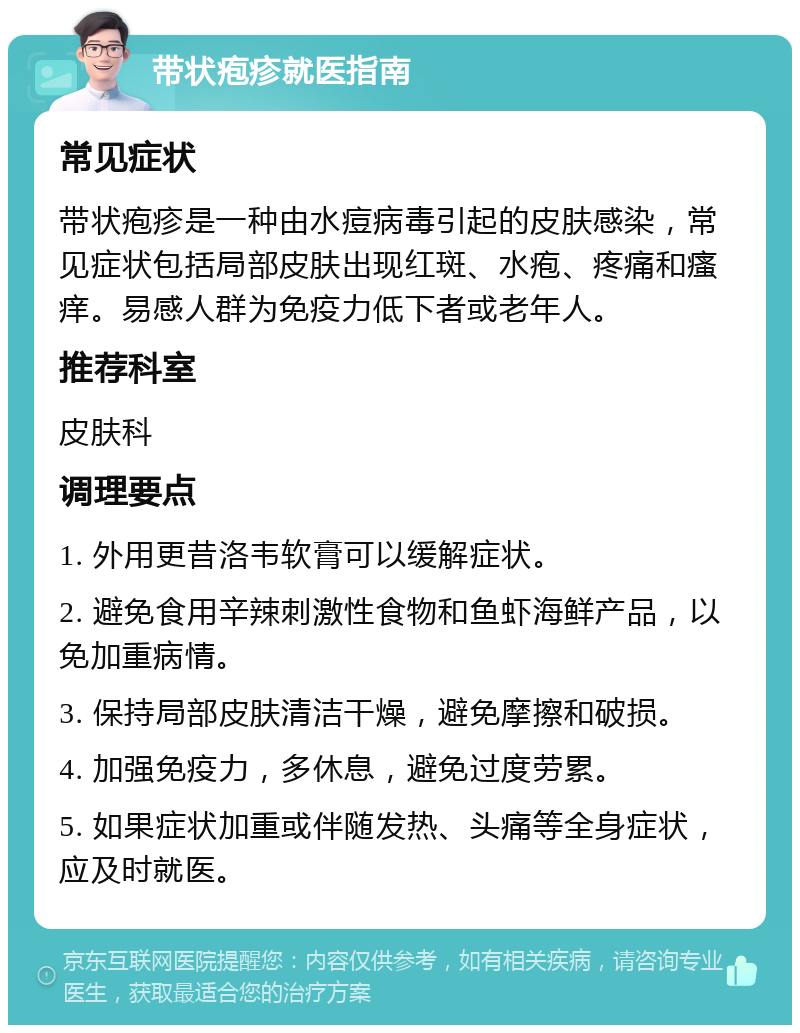 带状疱疹就医指南 常见症状 带状疱疹是一种由水痘病毒引起的皮肤感染，常见症状包括局部皮肤出现红斑、水疱、疼痛和瘙痒。易感人群为免疫力低下者或老年人。 推荐科室 皮肤科 调理要点 1. 外用更昔洛韦软膏可以缓解症状。 2. 避免食用辛辣刺激性食物和鱼虾海鲜产品，以免加重病情。 3. 保持局部皮肤清洁干燥，避免摩擦和破损。 4. 加强免疫力，多休息，避免过度劳累。 5. 如果症状加重或伴随发热、头痛等全身症状，应及时就医。