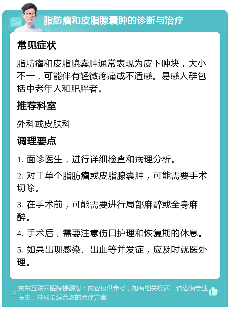 脂肪瘤和皮脂腺囊肿的诊断与治疗 常见症状 脂肪瘤和皮脂腺囊肿通常表现为皮下肿块，大小不一，可能伴有轻微疼痛或不适感。易感人群包括中老年人和肥胖者。 推荐科室 外科或皮肤科 调理要点 1. 面诊医生，进行详细检查和病理分析。 2. 对于单个脂肪瘤或皮脂腺囊肿，可能需要手术切除。 3. 在手术前，可能需要进行局部麻醉或全身麻醉。 4. 手术后，需要注意伤口护理和恢复期的休息。 5. 如果出现感染、出血等并发症，应及时就医处理。