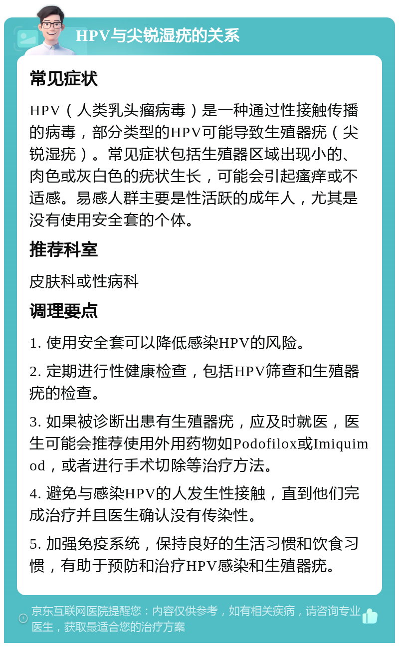 HPV与尖锐湿疣的关系 常见症状 HPV（人类乳头瘤病毒）是一种通过性接触传播的病毒，部分类型的HPV可能导致生殖器疣（尖锐湿疣）。常见症状包括生殖器区域出现小的、肉色或灰白色的疣状生长，可能会引起瘙痒或不适感。易感人群主要是性活跃的成年人，尤其是没有使用安全套的个体。 推荐科室 皮肤科或性病科 调理要点 1. 使用安全套可以降低感染HPV的风险。 2. 定期进行性健康检查，包括HPV筛查和生殖器疣的检查。 3. 如果被诊断出患有生殖器疣，应及时就医，医生可能会推荐使用外用药物如Podofilox或Imiquimod，或者进行手术切除等治疗方法。 4. 避免与感染HPV的人发生性接触，直到他们完成治疗并且医生确认没有传染性。 5. 加强免疫系统，保持良好的生活习惯和饮食习惯，有助于预防和治疗HPV感染和生殖器疣。