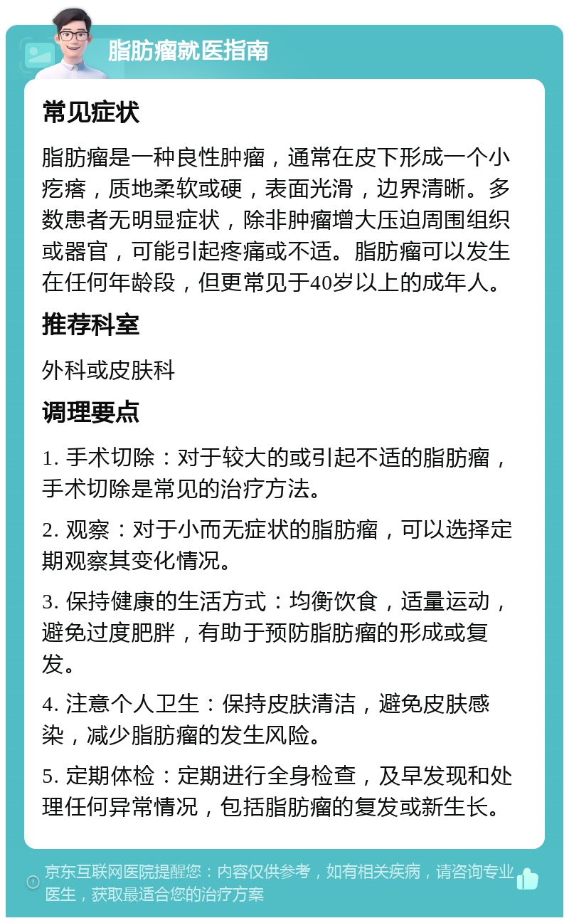 脂肪瘤就医指南 常见症状 脂肪瘤是一种良性肿瘤，通常在皮下形成一个小疙瘩，质地柔软或硬，表面光滑，边界清晰。多数患者无明显症状，除非肿瘤增大压迫周围组织或器官，可能引起疼痛或不适。脂肪瘤可以发生在任何年龄段，但更常见于40岁以上的成年人。 推荐科室 外科或皮肤科 调理要点 1. 手术切除：对于较大的或引起不适的脂肪瘤，手术切除是常见的治疗方法。 2. 观察：对于小而无症状的脂肪瘤，可以选择定期观察其变化情况。 3. 保持健康的生活方式：均衡饮食，适量运动，避免过度肥胖，有助于预防脂肪瘤的形成或复发。 4. 注意个人卫生：保持皮肤清洁，避免皮肤感染，减少脂肪瘤的发生风险。 5. 定期体检：定期进行全身检查，及早发现和处理任何异常情况，包括脂肪瘤的复发或新生长。