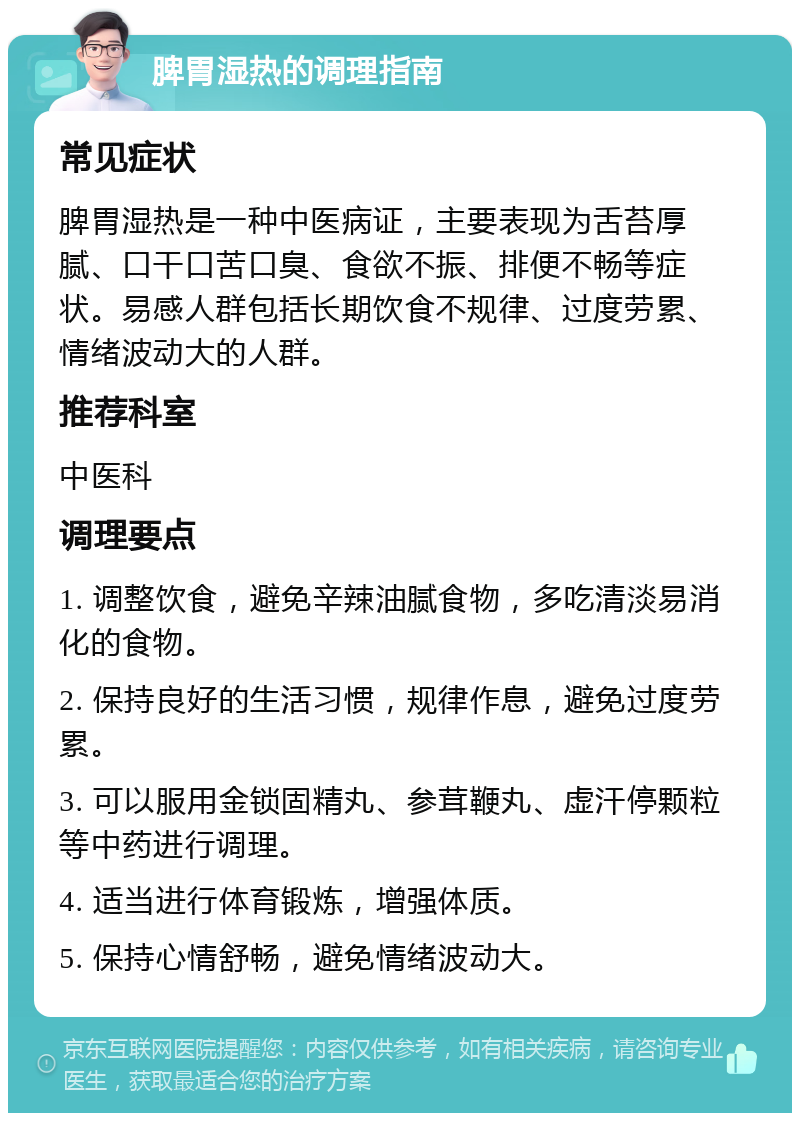 脾胃湿热的调理指南 常见症状 脾胃湿热是一种中医病证，主要表现为舌苔厚腻、口干口苦口臭、食欲不振、排便不畅等症状。易感人群包括长期饮食不规律、过度劳累、情绪波动大的人群。 推荐科室 中医科 调理要点 1. 调整饮食，避免辛辣油腻食物，多吃清淡易消化的食物。 2. 保持良好的生活习惯，规律作息，避免过度劳累。 3. 可以服用金锁固精丸、参茸鞭丸、虚汗停颗粒等中药进行调理。 4. 适当进行体育锻炼，增强体质。 5. 保持心情舒畅，避免情绪波动大。