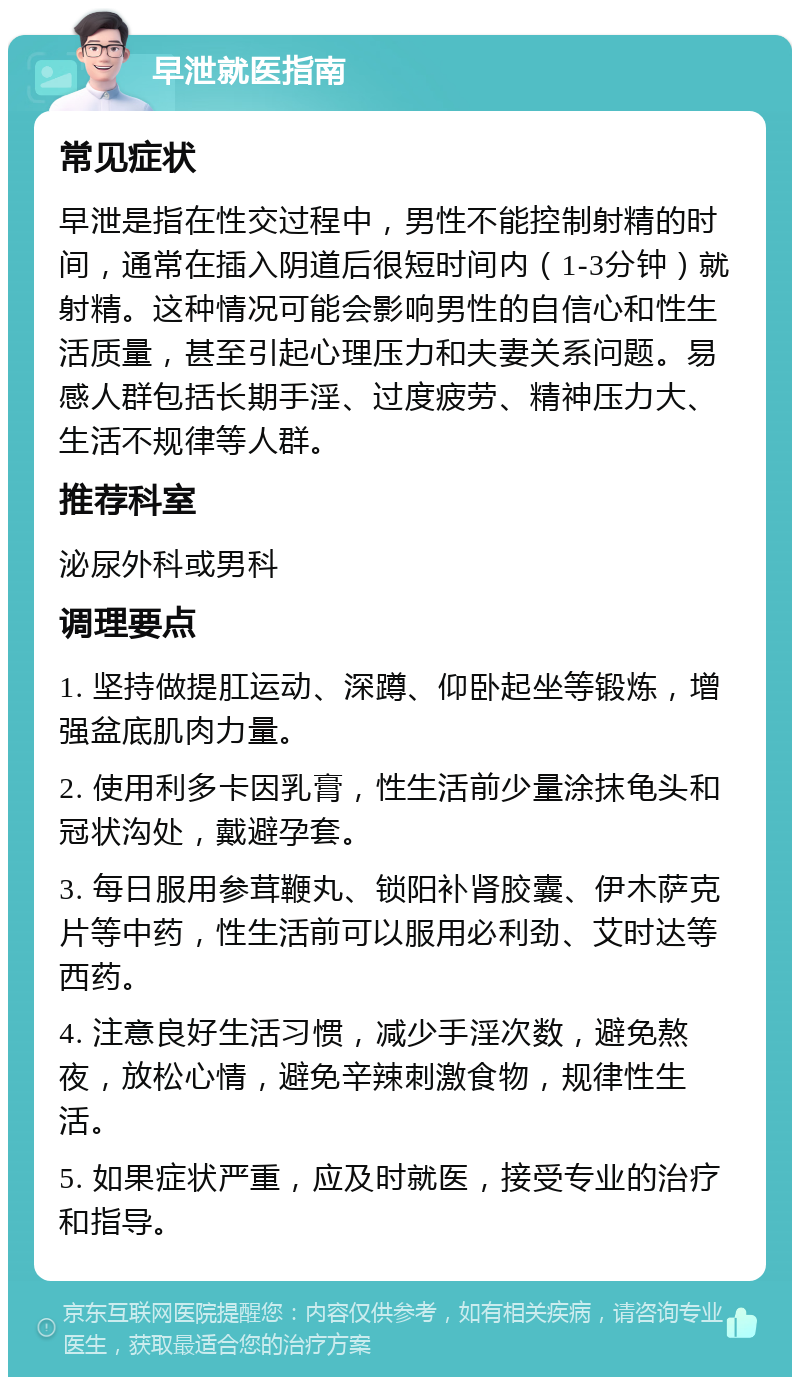 早泄就医指南 常见症状 早泄是指在性交过程中，男性不能控制射精的时间，通常在插入阴道后很短时间内（1-3分钟）就射精。这种情况可能会影响男性的自信心和性生活质量，甚至引起心理压力和夫妻关系问题。易感人群包括长期手淫、过度疲劳、精神压力大、生活不规律等人群。 推荐科室 泌尿外科或男科 调理要点 1. 坚持做提肛运动、深蹲、仰卧起坐等锻炼，增强盆底肌肉力量。 2. 使用利多卡因乳膏，性生活前少量涂抹龟头和冠状沟处，戴避孕套。 3. 每日服用参茸鞭丸、锁阳补肾胶囊、伊木萨克片等中药，性生活前可以服用必利劲、艾时达等西药。 4. 注意良好生活习惯，减少手淫次数，避免熬夜，放松心情，避免辛辣刺激食物，规律性生活。 5. 如果症状严重，应及时就医，接受专业的治疗和指导。