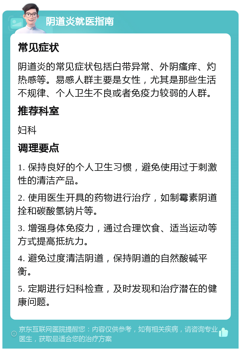 阴道炎就医指南 常见症状 阴道炎的常见症状包括白带异常、外阴瘙痒、灼热感等。易感人群主要是女性，尤其是那些生活不规律、个人卫生不良或者免疫力较弱的人群。 推荐科室 妇科 调理要点 1. 保持良好的个人卫生习惯，避免使用过于刺激性的清洁产品。 2. 使用医生开具的药物进行治疗，如制霉素阴道拴和碳酸氢钠片等。 3. 增强身体免疫力，通过合理饮食、适当运动等方式提高抵抗力。 4. 避免过度清洁阴道，保持阴道的自然酸碱平衡。 5. 定期进行妇科检查，及时发现和治疗潜在的健康问题。