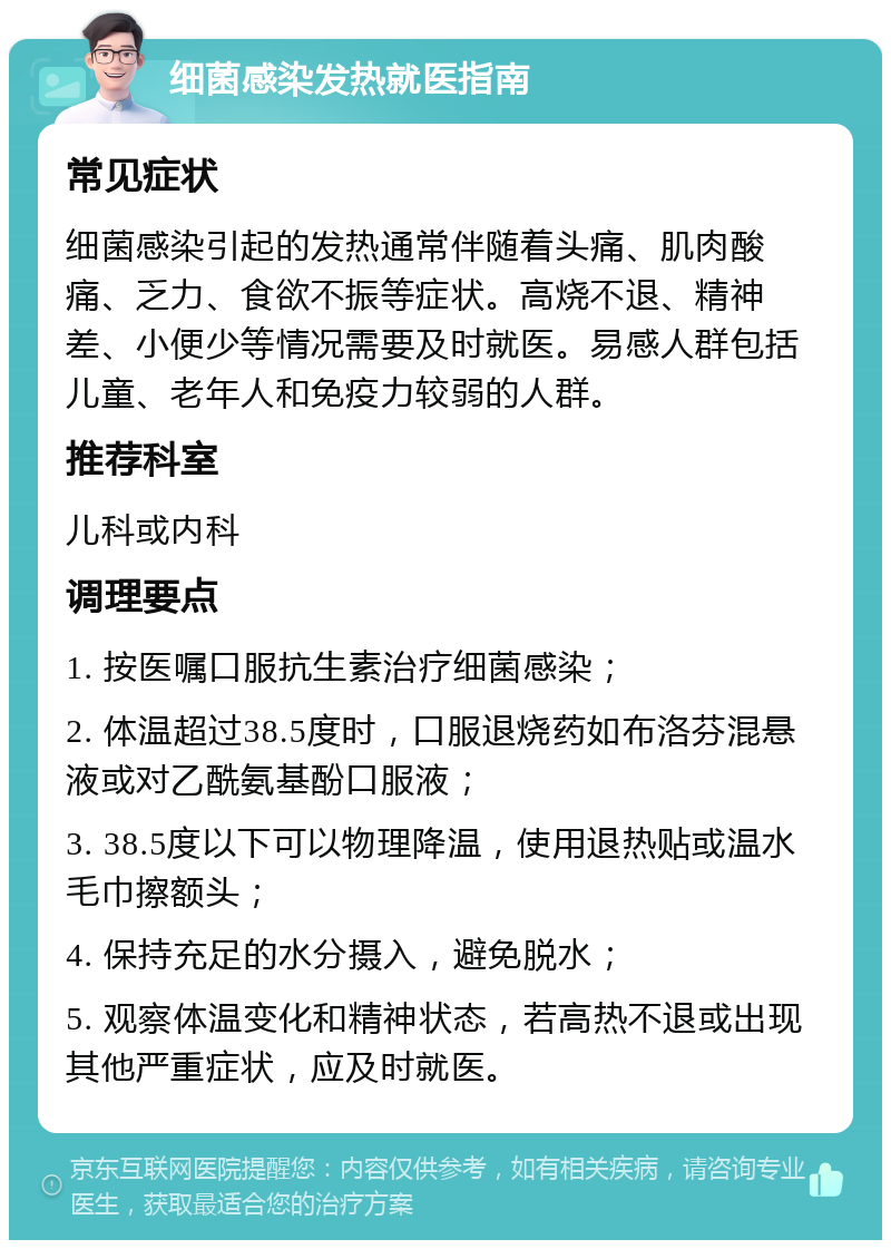 细菌感染发热就医指南 常见症状 细菌感染引起的发热通常伴随着头痛、肌肉酸痛、乏力、食欲不振等症状。高烧不退、精神差、小便少等情况需要及时就医。易感人群包括儿童、老年人和免疫力较弱的人群。 推荐科室 儿科或内科 调理要点 1. 按医嘱口服抗生素治疗细菌感染； 2. 体温超过38.5度时，口服退烧药如布洛芬混悬液或对乙酰氨基酚口服液； 3. 38.5度以下可以物理降温，使用退热贴或温水毛巾擦额头； 4. 保持充足的水分摄入，避免脱水； 5. 观察体温变化和精神状态，若高热不退或出现其他严重症状，应及时就医。