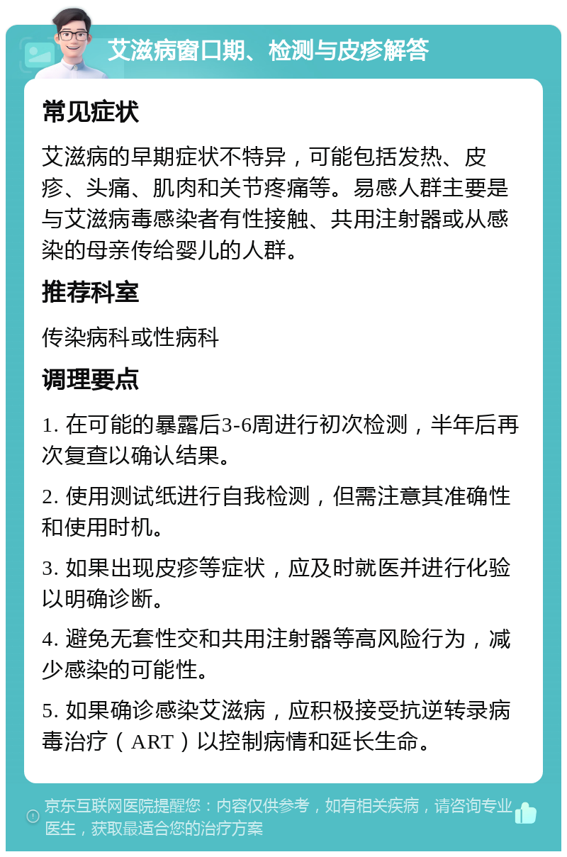 艾滋病窗口期、检测与皮疹解答 常见症状 艾滋病的早期症状不特异，可能包括发热、皮疹、头痛、肌肉和关节疼痛等。易感人群主要是与艾滋病毒感染者有性接触、共用注射器或从感染的母亲传给婴儿的人群。 推荐科室 传染病科或性病科 调理要点 1. 在可能的暴露后3-6周进行初次检测，半年后再次复查以确认结果。 2. 使用测试纸进行自我检测，但需注意其准确性和使用时机。 3. 如果出现皮疹等症状，应及时就医并进行化验以明确诊断。 4. 避免无套性交和共用注射器等高风险行为，减少感染的可能性。 5. 如果确诊感染艾滋病，应积极接受抗逆转录病毒治疗（ART）以控制病情和延长生命。