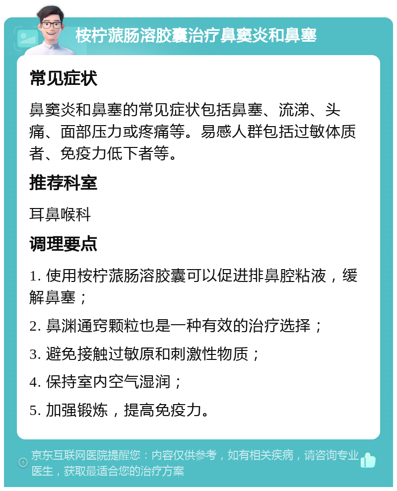 桉柠蒎肠溶胶囊治疗鼻窦炎和鼻塞 常见症状 鼻窦炎和鼻塞的常见症状包括鼻塞、流涕、头痛、面部压力或疼痛等。易感人群包括过敏体质者、免疫力低下者等。 推荐科室 耳鼻喉科 调理要点 1. 使用桉柠蒎肠溶胶囊可以促进排鼻腔粘液，缓解鼻塞； 2. 鼻渊通窍颗粒也是一种有效的治疗选择； 3. 避免接触过敏原和刺激性物质； 4. 保持室内空气湿润； 5. 加强锻炼，提高免疫力。