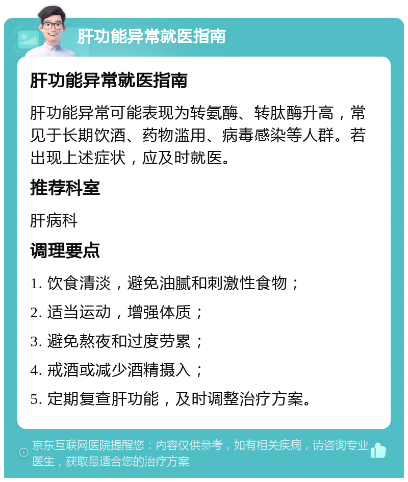 肝功能异常就医指南 肝功能异常就医指南 肝功能异常可能表现为转氨酶、转肽酶升高，常见于长期饮酒、药物滥用、病毒感染等人群。若出现上述症状，应及时就医。 推荐科室 肝病科 调理要点 1. 饮食清淡，避免油腻和刺激性食物； 2. 适当运动，增强体质； 3. 避免熬夜和过度劳累； 4. 戒酒或减少酒精摄入； 5. 定期复查肝功能，及时调整治疗方案。