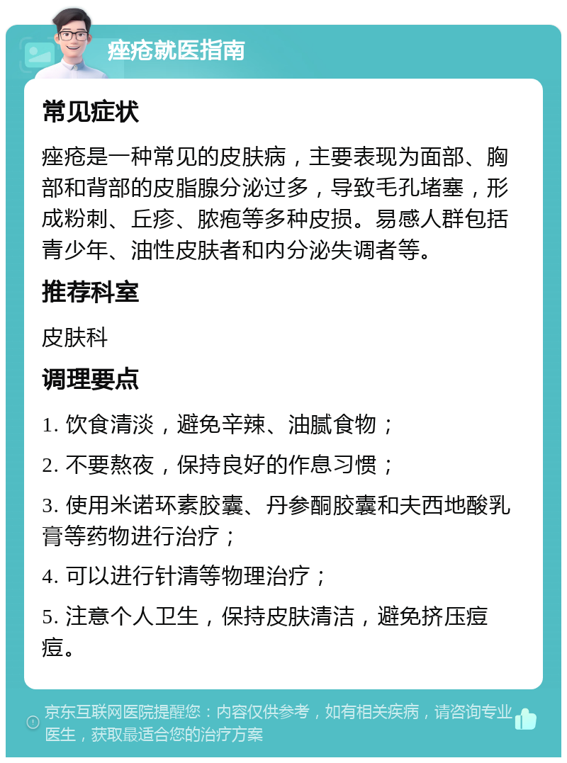 痤疮就医指南 常见症状 痤疮是一种常见的皮肤病，主要表现为面部、胸部和背部的皮脂腺分泌过多，导致毛孔堵塞，形成粉刺、丘疹、脓疱等多种皮损。易感人群包括青少年、油性皮肤者和内分泌失调者等。 推荐科室 皮肤科 调理要点 1. 饮食清淡，避免辛辣、油腻食物； 2. 不要熬夜，保持良好的作息习惯； 3. 使用米诺环素胶囊、丹参酮胶囊和夫西地酸乳膏等药物进行治疗； 4. 可以进行针清等物理治疗； 5. 注意个人卫生，保持皮肤清洁，避免挤压痘痘。