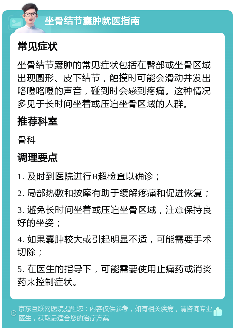 坐骨结节囊肿就医指南 常见症状 坐骨结节囊肿的常见症状包括在臀部或坐骨区域出现圆形、皮下结节，触摸时可能会滑动并发出咯噔咯噔的声音，碰到时会感到疼痛。这种情况多见于长时间坐着或压迫坐骨区域的人群。 推荐科室 骨科 调理要点 1. 及时到医院进行B超检查以确诊； 2. 局部热敷和按摩有助于缓解疼痛和促进恢复； 3. 避免长时间坐着或压迫坐骨区域，注意保持良好的坐姿； 4. 如果囊肿较大或引起明显不适，可能需要手术切除； 5. 在医生的指导下，可能需要使用止痛药或消炎药来控制症状。