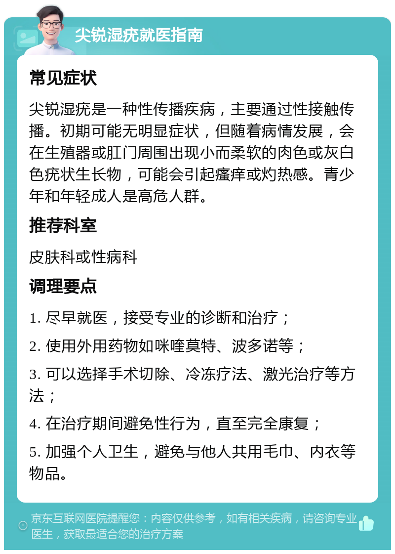 尖锐湿疣就医指南 常见症状 尖锐湿疣是一种性传播疾病，主要通过性接触传播。初期可能无明显症状，但随着病情发展，会在生殖器或肛门周围出现小而柔软的肉色或灰白色疣状生长物，可能会引起瘙痒或灼热感。青少年和年轻成人是高危人群。 推荐科室 皮肤科或性病科 调理要点 1. 尽早就医，接受专业的诊断和治疗； 2. 使用外用药物如咪喹莫特、波多诺等； 3. 可以选择手术切除、冷冻疗法、激光治疗等方法； 4. 在治疗期间避免性行为，直至完全康复； 5. 加强个人卫生，避免与他人共用毛巾、内衣等物品。